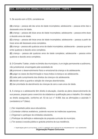 Preparação para Concursos: ECA – Estatuto da Criança e do Adolescente -126 Questões
Organização Prepara Concursos
ECA – ESTATUTO DA CRIANÇA E DOADOLESCENTE – PARTE 2
1. De acordo com o ECA, considera-se
(A) criança – pessoa até dez anos de idade incompletos; adolescente – pessoa entre dez e
dezessete anos de idade.
(B) criança – pessoa até doze anos de idade incompletos; adolescente – pessoa entre doze
e dezoito anos de idade.
(C) criança – pessoa até treze anos de idade incompletos; adolescente – pessoa a partir de
treze anos até dezesseis anos completos.
(D) criança – pessoa até quatorze anos de idade incompletos; adolescente – pessoa que tem
entre quatorze e dezoito anos completos.
(E) criança – pessoa até quatorze anos de idade completos; adolescente – pessoa entre
quatorze e dezoito anos completos.
2. O Conselho Tutelar, criado no âmbito dos municípios, é um órgão permanente e autônomo,
não jurisdicional, encarregado pela sociedade de
(A) promover o desenvolvimento físico e emocional da criança e do adolescente.
(B) julgar os casos de discriminação e maus tratos à criança e ao adolescente.
(C) zelar pelo cumprimento dos direitos da criança e do adolescente.
(D) decidir sobre a guarda e adoção de crianças abandonadas.
(E) dar prioridade de atendimento às crianças de zero a seis anos de idade.
3. A criança e o adolescente têm direito à educação, visando ao pleno desenvolvimento de
sua pessoa, preparo para o exercício da cidadania e qualificação para o trabalho. Em relação
ao direito assegurado, conforme art. 53 da Lei n.º 8.069, leia as afirmações e assinale V
(verdadeiro) e F (falso).
( ) Ser respeitado pelos seus educadores.
( ) Contestar critérios avaliativos, podendo recorrer às instâncias superiores.
( ) Organizar e participar de entidades estudantis.
( ) Participar da definição e elaboração da proposta curricular do município.
( ) Ter acesso à escola pública e gratuita próxima de sua residência.
 
