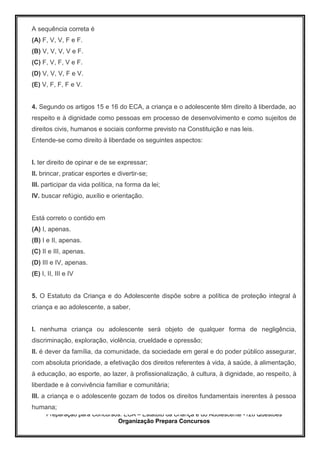 Preparação para Concursos: ECA – Estatuto da Criança e do Adolescente -126 Questões
Organização Prepara Concursos
A sequência correta é
(A) F, V, V, F e F.
(B) V, V, V, V e F.
(C) F, V, F, V e F.
(D) V, V, V, F e V.
(E) V, F, F, F e V.
4. Segundo os artigos 15 e 16 do ECA, a criança e o adolescente têm direito à liberdade, ao
respeito e à dignidade como pessoas em processo de desenvolvimento e como sujeitos de
direitos civis, humanos e sociais conforme previsto na Constituição e nas leis.
Entende-se como direito à liberdade os seguintes aspectos:
I. ter direito de opinar e de se expressar;
II. brincar, praticar esportes e divertir-se;
III. participar da vida política, na forma da lei;
IV. buscar refúgio, auxílio e orientação.
Está correto o contido em
(A) I, apenas.
(B) I e II, apenas.
(C) II e III, apenas.
(D) III e IV, apenas.
(E) I, II, III e IV
5. O Estatuto da Criança e do Adolescente dispõe sobre a política de proteção integral à
criança e ao adolescente, a saber,
I. nenhuma criança ou adolescente será objeto de qualquer forma de negligência,
discriminação, exploração, violência, crueldade e opressão;
II. é dever da família, da comunidade, da sociedade em geral e do poder público assegurar,
com absoluta prioridade, a efetivação dos direitos referentes à vida, à saúde, à alimentação,
à educação, ao esporte, ao lazer, à profissionalização, à cultura, à dignidade, ao respeito, à
liberdade e à convivência familiar e comunitária;
III. a criança e o adolescente gozam de todos os direitos fundamentais inerentes à pessoa
humana;
 
