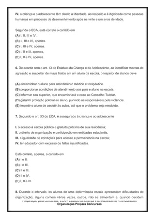 Preparação para Concursos: ECA – Estatuto da Criança e do Adolescente -126 Questões
Organização Prepara Concursos
IV. a criança e o adolescente têm direito à liberdade, ao respeito e à dignidade como pessoas
humanas em processo de desenvolvimento após os vinte e um anos de idade.
Segundo o ECA, está correto o contido em
(A) I, II, III e IV.
(B) II, III e IV, apenas.
(C) I, III e IV, apenas.
(D) I, II e III, apenas.
(E) I, II e IV, apenas.
6. De acordo com o art. 13 do Estatuto da Criança e do Adolescente, ao identificar marcas de
agressão e suspeitar de maus tratos em um aluno da escola, o inspetor de alunos deve
(A) encaminhar o aluno para atendimento médico e terapêutico.
(B) proporcionar condições de atendimento aos pais e aluno na escola.
(C) informar seu superior, que encaminhará o caso ao Conselho Tutelar.
(D) garantir proteção policial ao aluno, punindo os responsáveis pela violência.
(E) impedir o aluno de assistir às aulas, até que o problema seja resolvido.
7. Segundo o art. 53 do ECA, é assegurado à criança e ao adolescente
I. o acesso à escola pública e gratuita próxima de sua residência;
II. o direito de organização e participação em entidades estudantis;
III. a igualdade de condições para acesso e permanência na escola;
IV. ter educador com excesso de faltas injustificadas.
Está correto, apenas, o contido em
(A) I e II.
(B) I e III.
(C) II e III.
(D) II e IV.
(E) I, II e III.
8. Durante o intervalo, os alunos de uma determinada escola apresentam dificuldades de
organização; alguns comem várias vezes, outros, não se alimentam e, quando decidem
 