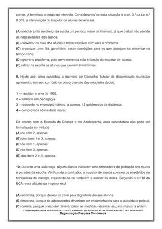 Preparação para Concursos: ECA – Estatuto da Criança e do Adolescente -126 Questões
Organização Prepara Concursos
comer, já terminou o tempo do intervalo. Considerando-se essa situação e o art. 3.º da Lei n.º
8.069, a intervenção do inspetor de alunos deverá ser:
(A) solicitar junto ao diretor da escola um período maior de intervalo, já que o atual não atende
as necessidades dos alunos.
(B) convocar os pais dos alunos e tentar resolver com eles o problema.
(C) organizar uma fila, garantindo assim condições para os que desejam se alimentar no
tempo certo.
(D) ignorar o problema, pois servir merenda não é função do inspetor de alunos.
(E) retirar da escola os alunos que causam transtornos.
9. Neste ano, uma candidata a membro do Conselho Tutelar de determinado município
apresentou em seu currículo os comprovantes dos seguintes dados:
1 – nascida no ano de 1992.
2 – formada em pedagogia.
3 – residente no município vizinho, a apenas 15 quilômetros de distância.
4 – comprovada idoneidade moral.
De acordo com o Estatuto da Criança e do Adolescente, essa candidatura não pode ser
formalizada em virtude
(A) do item 2, apenas.
(B) dos itens 1 e 3, apenas.
(C) do item 1, apenas.
(D) do item 3, apenas.
(E) dos itens 2 e 4, apenas.
10. Durante uma aula vaga, alguns alunos iniciaram uma brincadeira de pichação nos muros
e paredes da escola. Verificando a confusão, o inspetor de alunos colocou os envolvidos na
brincadeira de castigo, impedindo-os de voltarem a assistir às aulas. Segundo o art.18 do
ECA, essa atitude do inspetor está
(A) incorreta, porque deixou de zelar pela dignidade desses alunos.
(B) incorreta, porque os adolescentes deveriam ser encaminhados para a autoridade policial.
(C) correta, porque o inspetor deverá tomar as medidas necessárias para manter a ordem.
 