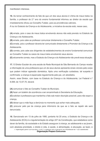Preparação para Concursos: ECA – Estatuto da Criança e do Adolescente -126 Questões
Organização Prepara Concursos
manifestam interesse.
16. Ao tomar conhecimento do fato de que um dos seus alunos é vítima de maus tratos na
família, o professor do 2.º ano do ensino fundamental informou ao diretor da escola que
imediatamente oficiou ao Conselho Tutelar, para as providências cabíveis.
À luz do Estatuto da Criança e do Adolescente, a iniciativa da escola está, nesse caso,
(A) errada, pois o caso de maus tratos envolvendo alunos não está previsto no Estatuto da
Criança e do Adolescente.
(B) errada, pois cabe ao professor comunicar diretamente o Conselho Tutelar.
(C) errada, pois o professor deveria ter comunicado diretamente o Promotor da Criança e do
Adolescente.
(D) correta, pois cabe aos dirigentes de estabelecimentos de ensino fundamental comunicar
ao Conselho Tutelar os casos de maus tratos envolvendo seus alunos.
(E) eticamente correta, mas o Estatuto da Criança e do Adolescente não prevê essa situação.
17. O Diretor Escolar de uma escola da Rede Municipal de São Bernardo do Campo recebe
a informação de uma professora que um de seus alunos apresenta sinais visíveis pelo corpo
que podem indicar agressão doméstica. Após uma verificação cuidadosa, tal suspeita é
confirmada: a criança é espancada regularmente pelo pai, um alcoólatra.
Assim, esse Diretor, com base no Estatuto da Criança e do Adolescente, Lei Federal n.º
8.069, de 13.07.70, deverá
(A) comunicar o fato ao Conselho Tutelar do Município.
(B) fazer um boletim de ocorrência a ser encaminhado à Secretaria da Educação.
(C) solicitar à professora que mantenha o fato sob maior discrição possível, para não expor a
criança.
(D) deixar que a mãe faça a denúncia no momento que achar mais adequado.
(E) procurar pelo pai da criança para informá-lo de que se o fato se repetir ele será
denunciado.
18. Sancionado em 13 de julho de 1990, portanto há 20 anos, o Estatuto da Criança e do
Adolescente (ECA) é a regulamentação do artigo 227 da Constituição, que estabelece como
dever da família, da sociedade e do Estado assegurar à criança, ao adolescente e ao jovem,
com absoluta prioridade, o direito à vida, à saúde, à alimentação, à educação, ao lazer, à
 