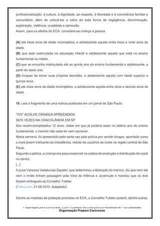 Preparação para Concursos: ECA – Estatuto da Criança e do Adolescente -126 Questões
Organização Prepara Concursos
profissionalização, à cultura, à dignidade, ao respeito, à liberdade e à convivência familiar e
comunitária, além de colocá-los a salvo de toda forma de negligência, discriminação,
exploração, violência, crueldade e opressão.
Assim, para os efeitos do ECA, considera-se criança a pessoa
(A) até treze anos de idade incompletos, e adolescente aquela entre treze e vinte anos de
idade.
(B) que está matriculada na educação infantil e adolescente aquela que está no ensino
fundamental ou médio.
(C) que se encontra matriculada até ao quinto ano do ensino fundamental e adolescente, a
partir do sexto ano.
(D) incapaz de tomar suas próprias decisões, e adolescente aquela com idade superior a
quinze anos.
(E) até doze anos de idade incompletos, e adolescente aquela entre doze e dezoito anos de
idade.
19. Leia o fragmento de uma notícia publicada em um jornal de São Paulo.
“TIO” ACOLHE CRIANÇA APREENDIDA
SEIS VEZES NA CRACOLÂNDIA EM SP
Aos recém-completados 12 anos, idade em que já poderia estar no sétimo ano do ensino
fundamental, o menino não sabe ler nem escrever.
Nesta semana, foi apreendido pela sexta vez pela polícia por vender drogas, apontado como
o mais jovem traficante da cracolândia, reduto de usuários de crack na região central de São
Paulo.
Segundo a polícia, a criança era peça essencial na cadeia de produção e distribuição de crack
no centro.
[...]
A juíza Vanessa Vaitekunas Zapater, que determinou a liberação do menino, diz que nem ele
nem o irmão tinham passagem pela Vara da Infância e Juventude e mandou que os dois
fossem entregues ao Conselho Tutelar.
(Folha.com, 21.08.2010. Adaptado)
Dentre as medidas de proteção previstas no ECA, o Conselho Tutelar poderá, dentre outras,
 