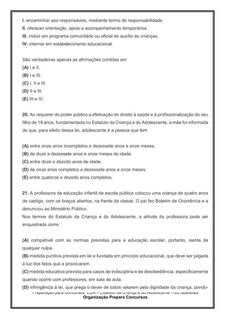 Preparação para Concursos: ECA – Estatuto da Criança e do Adolescente -126 Questões
Organização Prepara Concursos
I. encaminhar aos responsáveis, mediante termo de responsabilidade.
II. oferecer orientação, apoio e acompanhamento temporários.
III. incluir em programa comunitário ou oficial de auxílio às crianças.
IV. internar em estabelecimento educacional.
São verdadeiras apenas as afirmações contidas em
(A) I e II.
(B) I e III.
(C) I, II e III.
(D) II e III.
(E) III e IV.
20. Ao requerer do poder público a efetivação do direito à saúde e à profissionalização do seu
filho de 19 anos, fundamentada no Estatuto da Criança e do Adolescente, a mãe foi informada
de que, para efeito dessa lei, adolescente é a pessoa que tem
(A) entre onze anos incompletos e dezessete anos e onze meses.
(B) de doze a dezessete anos e onze meses de idade.
(C) entre doze e dezoito anos de idade.
(D) de onze anos completos a dezessete anos e onze meses.
(E) entre quatorze e dezoito anos completos.
21. A professora de educação infantil de escola pública colocou uma criança de quatro anos
de castigo, com os braços abertos, na frente da classe. O pai fez Boletim de Ocorrência e a
denunciou ao Ministério Público.
Nos termos do Estatuto da Criança e do Adolescente, a atitude da professora pode ser
enquadrada como
(A) compatível com as normas previstas para a educação escolar, portanto, isenta de
qualquer culpa.
(B) medida punitiva prevista em lei e fundada em princípio educacional, que deve ser julgada
à luz dos fatos que a provocaram.
(C) medida educativa prevista para casos de indisciplina e de desobediência, especificamente
quando ocorre com professores, em sala de aula.
(D) infringência à lei, que prega o dever de todos velarem pela dignidade da criança, pondo-
 