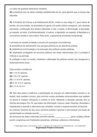 Preparação para Concursos: ECA – Estatuto da Criança e do Adolescente -126 Questões
Organização Prepara Concursos
a a salvo de qualquer tratamento vexatório.
(E) compatível com as várias medidas estabelecidas em lei, para garantir que a criança seja
educada.
22. O Estatuto da Criança e do Adolescente (ECA), institui no seu artigo 4.º, que é dever da
família, da comunidade, da sociedade em geral e do poder público assegurar, com absoluta
prioridade, a efetivação dos direitos referentes à vida, à saúde, à alimentação, à educação,
ao esporte, ao lazer, à profissionalização, à cultura, à dignidade, ao respeito, à liberdade e à
convivência familiar e comunitária. Para tanto, a garantia de prioridade compreende:
I. primazia de receber proteção e socorro em quaisquer circunstâncias;
II. precedência de atendimento nos serviços públicos ou de relevância pública;
III. preferência na formulação e na execução das políticas sociais públicas;
IV. destinação privilegiada de recursos públicos nas áreas relacionadas com a proteção à
infância e à juventude;
V. proteção à vida e à saúde, mediante a efetivação de políticas sociais que assegurem o
desenvolvimento físico.
Está correto o contido em
(A) I, II e III, apenas.
(B) I, III e IV, apenas.
(C) I, II, III e IV, apenas.
(D) II, III, IV e V, apenas.
(E) I, II, III, IV e V.
23. Nos dias atuais é polêmica a participação de crianças em determinados eventos e, na
escola, todo cuidado é pouco, pois ocorrem muitas atividades extra-escolares que expõem
os alunos e acabam infringindo o contido no ECA. Mediante a situação exposta, leia os
trechos dos artigos 75 e 76, que tratam da Informação, Cultura, Lazer, Esportes, Diversões e
Espetáculos e assinale a alternativa que completa, correta e respectivamente, as lacunas.
As crianças menores de dez anos somente poderão ingressar e permanecer nos locais de
apresentação ou exibição quando _____________.
As emissoras de rádio e televisão somente exibirão, ______________ para o público infanto
juvenil, programas com finalidades educativas, artísticas, culturais e informativas.
 