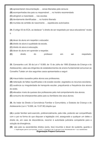 Preparação para Concursos: ECA – Estatuto da Criança e do Adolescente -126 Questões
Organização Prepara Concursos
(A) apresentarem documentação … cenas liberadas pela censura
(B) acompanhadas dos pais ou responsável … no horário recomendado
(C) atingirem a maioridade … nas escolas
(D) devidamente identificadas … no horário liberado
(E) munidas da certidão de nascimento … espetáculos autorizados
24. O artigo 53 do ECA, ao destacar “o direito de ser respeitado por seus educadores” revela
o
(A) dever do aluno em respeitar o educador.
(B) direito do aluno à qualidade da escola.
(C) direito do aluno à educação.
(D) dever do aluno em aprender a respeitar.
(E) direito do professor em ser respeitado.
25. Consoante o art. 56 da Lei n.º 8.069, de 13 de Julho de 1990 (Estatuto da Criança e do
Adolescente), cabe aos dirigentes de estabelecimentos de ensino fundamental comunicar ao
Conselho Tutelar um dos seguintes casos apresentados a seguir:
(A) maus-tratos causados pelos alunos aos professores.
(B) reiteração de faltas injustificadas e de evasão escolar, esgotados os recursos escolares.
(C) ausência ou irregularidade de transporte escolar, prejudicando a frequência dos alunos
às aulas.
(D) elevados níveis de queixas dos professores pelo mal comportamento dos alunos.
(E) consumo de entorpecentes pelos pais ou familiares dos seus alunos.
26. Ao tratar do Direito à Convivência Familiar e Comunitária, o Estatuto da Criança e do
Adolescente (Lei n.º 8.069, de 13.07.90) dispõe que
(A) o poder familiar será exercido, preferencialmente, pela mãe, podendo ser compartilhado
com o pai na forma do que dispuser a legislação civil, assegurado a qualquer um deles o
direito de, em caso de discordância, recorrer à autoridade judiciária competente para a
solução da divergência.
(B) aos pais ou ascendentes diretos (avós, tios) incumbe o dever de sustento, guarda e
 