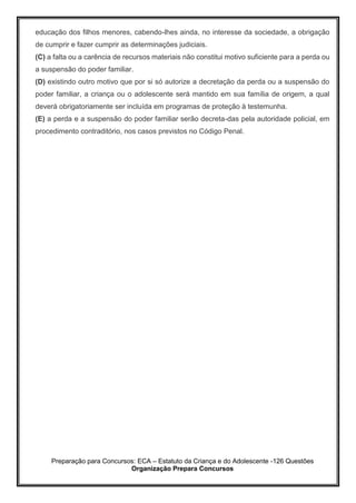 Preparação para Concursos: ECA – Estatuto da Criança e do Adolescente -126 Questões
Organização Prepara Concursos
educação dos filhos menores, cabendo-lhes ainda, no interesse da sociedade, a obrigação
de cumprir e fazer cumprir as determinações judiciais.
(C) a falta ou a carência de recursos materiais não constitui motivo suficiente para a perda ou
a suspensão do poder familiar.
(D) existindo outro motivo que por si só autorize a decretação da perda ou a suspensão do
poder familiar, a criança ou o adolescente será mantido em sua família de origem, a qual
deverá obrigatoriamente ser incluída em programas de proteção à testemunha.
(E) a perda e a suspensão do poder familiar serão decreta-das pela autoridade policial, em
procedimento contraditório, nos casos previstos no Código Penal.
 