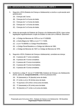 Preparação para Concursos: ECA – Estatuto da Criança e do Adolescente -126 Questões
Organização Prepara Concursos
ECA – ESTATUTO DA CRIANÇA E DOADOLESCENTE – PARTE 3
1. Segundo a ECA (Estatuto da Criança e Adolescente) a creche e a pré-escola será
gratuita para:
(A) Crianças até 3 anos.
(B) Crianças de 0 a 6 anos de idade.
(C) Crianças de 1 a 5 anos de idade.
(D) Crianças de 1 a 6 anos de idade.
(E) Crianças de 3 a 6 anos de idade.
2. Antes da aprovação do Estatuto da Criança e do Adolescente (ECA), duas outras
legislações regulamentavam a ação do Estado no trato com a infância. Elas eram:
(A) o Código de Menores de 1979 e a Lei nº 8.069/90.
(B) a Carta Magna de 1988 e a Lei nº 11.114/05.
(C) a Lei nº 8.069/90 e o Código Penal Brasileiro.
(D) o Código Penal Brasileiro e o Código da Infância de 1982.
(E) o Código de Menores de 1927 e o Código de Menores de 1979.
3. Segundo o ECA ( Estatuto da Criança e Adolescente), considera-se criança:
(A) A pessoa até 11 anos completos.
(B) A pessoa até 13 anos completos.
(C) A pessoa até 12 anos incompletos.
(D) A pessoa até 13 anos incompletos.
(E) A pessoa até 12 anos completos.
4. Conforme o artigo 2º, da Lei nº 8.069/1990, Estatuto da Criança e do Adolescente
(ECA), aplica-se, excepcionalmente, o ECA às pessoas entre:
(A) 16 (dezesseis) e 18 (dezoito) anos de idade.
(B) 21 (vinte e um) e 30 (trinta) anos de idade.
(C) 15 (quinze) e 25 (vinte e cinco) anos de idade.
(D) 17 (dezessete) e 20 (vinte) anos de idade.
(E) 18 (dezoito) e 21 (vinte e um) anos de idade.
 
