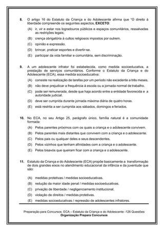 Preparação para Concursos: ECA – Estatuto da Criança e do Adolescente -126 Questões
Organização Prepara Concursos
8. O artigo 16 do Estatuto da Criança e do Adolescente afirma que “O direito à
liberdade compreende os seguintes aspectos, EXCETO:
(A) ir, vir e estar nos logradouros públicos e espaços comunitários, ressalvadas
as restrições legais;
(B) crença obrigatória à cultos religiosos impostos por outrem.
(C) opinião e expressão.
(D) brincar, praticar esportes e divertir-se.
(E) participar da vida familiar e comunitária, sem discriminação.
9. A um adolescente infrator foi estabelecida, como medida socioeducativa, a
prestação de serviços comunitários. Conforme o Estatuto da Criança e do
Adolescente (ECA), essa medida socioeducativa:
(A) consiste na realização de tarefas por um período não excedente a três meses.
(B) não deve prejudicar a frequência à escola ou a jornada normal de trabalho.
(C) pode ser remunerada, desde que haja acordo entre a entidade favorecida e a
autoridade judicial.
(D) deve ser cumprida durante jornada máxima diária de quatro horas.
(E) está restrita a ser cumprida aos sábados, domingos e feriados.
10. No ECA, no seu Artigo 25, parágrafo único, família natural é a comunidade
formada:
(A) Pelos parentes próximos com os quais a criança e o adolescente convivem.
(B) Pelos parentes mais distantes que convivem com a criança e o adolescente.
(C) Pelos pais ou qualquer deles e seus descendentes.
(D) Pelos vizinhos que tenham afinidades com a criança e o adolescente.
(E) Pelos bisavós que queiram ficar com a criança e o adolescente.
11. Estatuto da Criança e do Adolescente (ECA) propõe basicamente a transformação
de dois grandes eixos no atendimento educacional da infância e da juventude que
são:
(A) medidas protetivas / medidas socioeducativas.
(B) redução da maior idade penal / medidas socioeducativas.
(C) privação de liberdade / negligenciamento institucional.
(D) violação de direitos / medidas protetivas.
(E) medidas socioeducativas / repressão de adolescentes infratores.
 