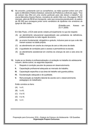 Preparação para Concursos: ECA – Estatuto da Criança e do Adolescente -126 Questões
Organização Prepara Concursos
12. No encontro, juntamente com os conselheiros, as mães queriam entrar com uma
ação no Ministério Público Estadual, cobrando da Prefeitura a oferta de vagas. “Tive
de colocar meu filho em uma creche particular para não deixar o trabalho”, diz
Joana Marcelina Soares Ramos, moradora do Jardim São Luís. Ela pagava R$ 95
mensais, além de R$ 60 em transporte, valor que consumia grande parte do salário
de R$ 500 que conseguia juntar como vendedora de bijuterias nos arredores da
Igreja de São Judas.
(Estadão.com. Acesso em
23.11.2008)
Em São Paulo, o ECA está sendo violado principalmente no que diz respeito
(A) ao atendimento educacional especializado aos portadores de deficiência,
preferencialmente na rede regular de ensino.
(B) ao ensino fundamental, obrigatório e gratuito, inclusive para os que a ele não
tiveram acesso na idade própria.
(C) ao atendimento em creche às crianças de zero a três anos de idade.
(D) à igualdade de condições para o acesso e permanência na escola.
(E) ao atendimento assistencial em creches às crianças de zero a seis anos de
idade.
13. Avalie se os direitos à profissionalização e à proteção no trabalho do adolescente
incluem, dentre outros, os seguintes aspectos:
I. Respeito à condição peculiar de pessoa em desenvolvimento.
II. Capacitação profissional adequada ao mercado de trabalho.
III. Capacitação específica a sua área de trabalho sob guarda pública.
IV. Escolarização adequada e de qualidade.
V. Remuneração ao trabalho laborial de acordo com o desenvolvimento
pedagógico do trabalhador.
Estão corretos os itens:
(A) I e II;
(B) I e III;
(C) II e IV;
(D) II e III;
(E) I e V.
 