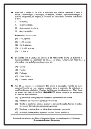 Preparação para Concursos: ECA – Estatuto da Criança e do Adolescente -126 Questões
Organização Prepara Concursos
14. Conforme o artigo 4.º do ECA, a efetivação dos direitos referentes à vida, à
saúde, à alimentação, à educação, ao esporte, ao lazer, à profissionalização, à
cultura, à dignidade, ao respeito, à liberdade e à convivência familiar e comunitária
é dever
I. da família;
II. da comunidade;
III. da sociedade em geral;
IV. do poder público.
Está correto o contido em
(A) I e II, apenas.
(B) I e III, apenas.
(C) II e III, apenas.
(D) II, III e IV, apenas.
(E) I, II, III e IV.
15. De acordo com o Estatuto da Criança e do Adolescente (ECA), Lei 8069/90, a
responsabilidade de recensear os alunos no ensino fundamental, fazer-lhes a
chamada e zelar pela frequência compete a/o:
(A) Escola
(B) Família
(C) Professor
(D) Poder Público
(E) Conselho tutelar
16. Art. 53. A criança e o adolescente têm direito à educação, visando ao pleno
desenvolvimento de sua pessoa, preparo para o exercício da cidadania e
qualificação para o trabalho. (Estatuto da Criança e do Adolescente – ECA) Ainda
de acordo com o Art. 53, do ECA, é INCORRETO afirmar que deve ser assegurado
à criança e ao adolescente:
(A) Igualdade de condições para o acesso e permanência na escola.
(B) Direito de ser respeitado por seus educadores.
(C) Direito de aceitar os critérios avaliativos sem contestação, ficando impedido
de recorrer às instâncias escolares superiores.
(D) Direito de organização e participação em entidades estudantis.
(E) Acesso à escola pública e gratuita próxima de sua residência.
 