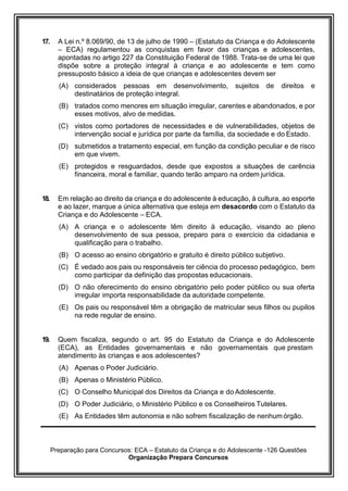 Preparação para Concursos: ECA – Estatuto da Criança e do Adolescente -126 Questões
Organização Prepara Concursos
17. A Lei n.º 8.069/90, de 13 de julho de 1990 – (Estatuto da Criança e do Adolescente
– ECA) regulamentou as conquistas em favor das crianças e adolescentes,
apontadas no artigo 227 da Constituição Federal de 1988. Trata-se de uma lei que
dispõe sobre a proteção integral à criança e ao adolescente e tem como
pressuposto básico a ideia de que crianças e adolescentes devem ser
(A) considerados pessoas em desenvolvimento, sujeitos de direitos e
destinatários de proteção integral.
(B) tratados como menores em situação irregular, carentes e abandonados, e por
esses motivos, alvo de medidas.
(C) vistos como portadores de necessidades e de vulnerabilidades, objetos de
intervenção social e jurídica por parte da família, da sociedade e do Estado.
(D) submetidos a tratamento especial, em função da condição peculiar e de risco
em que vivem.
(E) protegidos e resguardados, desde que expostos a situações de carência
financeira, moral e familiar, quando terão amparo na ordem jurídica.
18. Em relação ao direito da criança e do adolescente à educação, à cultura, ao esporte
e ao lazer, marque a única alternativa que esteja em desacordo com o Estatuto da
Criança e do Adolescente – ECA.
(A) A criança e o adolescente têm direito à educação, visando ao pleno
desenvolvimento de sua pessoa, preparo para o exercício da cidadania e
qualificação para o trabalho.
(B) O acesso ao ensino obrigatório e gratuito é direito público subjetivo.
(C) É vedado aos pais ou responsáveis ter ciência do processo pedagógico, bem
como participar da definição das propostas educacionais.
(D) O não oferecimento do ensino obrigatório pelo poder público ou sua oferta
irregular importa responsabilidade da autoridade competente.
(E) Os pais ou responsável têm a obrigação de matricular seus filhos ou pupilos
na rede regular de ensino.
19. Quem fiscaliza, segundo o art. 95 do Estatuto da Criança e do Adolescente
(ECA), as Entidades governamentais e não governamentais que prestam
atendimento às crianças e aos adolescentes?
(A) Apenas o Poder Judiciário.
(B) Apenas o Ministério Público.
(C) O Conselho Municipal dos Direitos da Criança e do Adolescente.
(D) O Poder Judiciário, o Ministério Público e os Conselheiros Tutelares.
(E) As Entidades têm autonomia e não sofrem fiscalização de nenhumórgão.
 