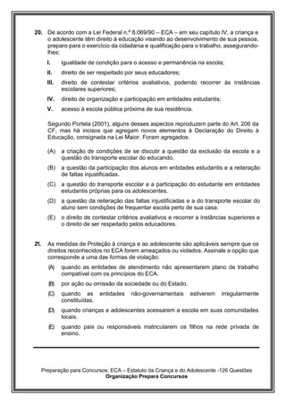 Preparação para Concursos: ECA – Estatuto da Criança e do Adolescente -126 Questões
Organização Prepara Concursos
20. De acordo com a Lei Federal n.º 8.069/90 – ECA – em seu capítulo IV, a criança e
o adolescente têm direito à educação visando ao desenvolvimento de sua pessoa,
preparo para o exercício da cidadania e qualificação para o trabalho, assegurando-
lhes:
I. igualdade de condição para o acesso e permanência na escola;
II. direito de ser respeitado por seus educadores;
III. direito de contestar critérios avaliativos, podendo recorrer às instâncias
escolares superiores;
IV. direito de organização e participação em entidades estudantis;
V. acesso à escola pública próxima de sua residência.
Segundo Portela (2001), alguns desses aspectos reproduzem parte do Art. 206 da
CF, mas há incisos que agregam novos elementos à Declaração do Direito à
Educação, consignada na Lei Maior. Foram agregados:
(A) a criação de condições de se discutir a questão da exclusão da escola e a
questão do transporte escolar do educando.
(B) a questão da participação dos alunos em entidades estudantis e a reiteração
de faltas injustificadas.
(C) a questão do transporte escolar e a participação do estudante em entidades
estudantis próprias para os adolescentes.
(D) a questão da reiteração das faltas injustificadas e a do transporte escolar do
aluno sem condições de frequentar escola perto de sua casa.
(E) o direito de contestar critérios avaliativos e recorrer a instâncias superiores e
o direito de ser respeitado pelos educadores.
21. As medidas de Proteção à criança e ao adolescente são aplicáveis sempre que os
direitos reconhecidos no ECA forem ameaçados ou violados. Assinale a opção que
corresponde a uma das formas de violação:
(A) quando as entidades de atendimento não apresentarem plano de trabalho
compatível com os princípios do ECA.
(B) por ação ou omissão da sociedade ou do Estado.
(C) quando as entidades não-governamentais estiverem irregularmente
constituídas.
(D) quando crianças e adolescentes acessarem a escola em suas comunidades
locais.
(E) quando pais ou responsáveis matricularem os filhos na rede privada de
ensino.
 