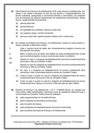 Preparação para Concursos: ECA – Estatuto da Criança e do Adolescente -126 Questões
Organização Prepara Concursos
22. Pelo Estatuto da Criança e do Adolescente, ECA, toda criança ou adolescente tem
direito a ser criado e educado no seio da sua família e, excepcionalmente, em
família substituta, assegurada a convivência familiar e comunitária, em ambiente
livre da presença de pessoas dependentes de substâncias entorpecentes. Dessa
forma, o poder familiar será exercido
(A) apenas pela mãe.
(B) apenas pelo pai.
(C) em igualdade de condições, pelo pai e pela mãe.
(D) por qualquer adulto, membro da família.
(E) pelo pai e pela mãe, apenas quando residam sob o mesmo teto.
23. Em relação ao Estatuto da Criança e do Adolescente, analise os casos abaixo e,
depois, assinale a alternativa correta:
1.
2.
(A)
(B)
João, 4 (quatro) anos de idade, tem constantemente chegado à escola com
hematomas nos braços.
Mário, 6 (seis) anos de idade, tem faltado às aulas injustificadamente, sendo
que a escola já esgotou os seus recursos para sanar o problema.
Apenas no caso 1 o dirigente de estabelecimento de ensino fundamental deve
comunicar o fato ao Conselho Tutelar.
Apenas no caso 2 o dirigente de estabelecimento de ensino fundamental deve
comunicar o fato ao Conselho Tutelar.
(C) No caso 1, o dirigente de estabelecimento de ensino fundamental deve
comunicar o fato à autoridade policial e jamais ao Conselho Tutelar.
(D) Tanto no caso 1 quanto no caso 2 o dirigente de estabelecimento de ensino
fundamental deve comunicar o fato ao Conselho Tutelar.
(E) Tanto no caso 1 quanto no caso 2 o dirigente de estabelecimento de ensino
fundamental deve, apenas, comunicar o fato aos pais de João e Mário.
24. Estatuto da Criança e do Adolescente - Lei n º 8.069/90 (ECA), em relação aos
maus tratos, faltas injustificadas e elevados níveis de repetência, determina que a
comunicação ao Conselho Tutelar deva ser realizada:
(A) pelos representantes do Conselho Escolar.
(B) pelos dirigentes da Secretaria de Educação.
(C) pelo Conselho de Classe.
(D) pelos dirigentes de estabelecimentos de ensino fundamental.
(E) pelo Conselho Municipal da Criança e do Adolescente.
 