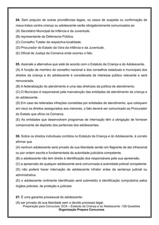 Preparação para Concursos: ECA – Estatuto da Criança e do Adolescente -126 Questões
Organização Prepara Concursos
04. Sem prejuízo de outras providências legais, os casos de suspeita ou confirmação de
maus-tratos contra criança ou adolescente serão obrigatoriamente comunicados ao
(A) Secretário Municipal da Infância e da Juventude.
(B) representante da Defensoria Pública.
(C) Conselho Tutelar da respectiva localidade.
(D) Procurador do Estado da Vara da Infância e da Juventude.
(E) Oficial de Justiça da Comarca onde ocorreu o fato.
05. Assinale a alternativa que está de acordo com o Estatuto da Criança e do Adolescente.
(A) A função de membro do conselho nacional e dos conselhos estaduais e municipais dos
direitos da criança e do adolescente é considerada de interesse público relevante e será
remunerada.
(B) A federalização do atendimento é uma das diretrizes da política de atendimento.
(C) O Município é responsável pela manutenção das entidades de atendimento da criança e
do adolescente.
(D) Em caso de reiteradas infrações cometidas por entidades de atendimento, que coloquem
em risco os direitos assegurados aos menores, o fato deverá ser comunicado ao Procurador
do Estado que oficia na Comarca.
(E) As entidades que desenvolvem programas de internação têm a obrigação de fornecer
comprovante de depósito dos pertences dos adolescentes.
06. Sobre os direitos individuais contidos no Estatuto da Criança e do Adolescente, é correto
afirmar que
(A) nenhum adolescente será privado de sua liberdade senão em flagrante de ato infracional
ou por ordem escrita e fundamentada da autoridade judiciária competente.
(B) o adolescente não tem direito à identificação dos responsáveis pela sua apreensão.
(C) a apreensão de qualquer adolescente será comunicada à autoridade policial competente.
(D) não poderá haver internação de adolescente infrator antes da sentença judicial ou
administrativa.
(E) o adolescente civilmente identificado será submetido à identificação compulsória pelos
órgãos policiais, de proteção e judiciais.
07. É uma garantia processual do adolescente:
(A) ser privado de sua liberdade sem o devido processo legal.
 