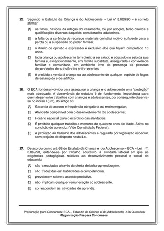 Preparação para Concursos: ECA – Estatuto da Criança e do Adolescente -126 Questões
Organização Prepara Concursos
25. Segundo o Estatuto da Criança e do Adolescente – Lei n° 8.069/90 – é correto
afirmar:
(A) os filhos, havidos da relação do casamento, ou por adoção, terão direitos e
qualificações diversos daqueles considerados adulterinos.
(B) a falta ou a carência de recursos materiais constitui motivo suficiente para a
perda ou a suspensão do poder familiar.
(C) o direito de opinião e expressão é exclusivo dos que hajam completado 18
anos.
(D) toda criança ou adolescente tem direito a ser criado e educado no seio da sua
família e, excepcionalmente, em família substituta, assegurada a convivência
familiar e comunitária, em ambiente livre da presença de pessoas
dependentes de substâncias entorpecentes.
(E) é proibida a venda à criança ou ao adolescente de qualquer espécie de fogos
de estampido e de artifício.
26. O ECA foi desenvolvido para assegurar a criança e o adolescente uma “proteção”
mais adequada. A observância do estatuto é de fundamental importância para
quem desenvolve trabalhos com crianças e adolescentes, por conseguinte observa-
se no inciso I (um), do artigo 63:
(A) Garantia de acesso e frequência obrigatória ao ensino regular;
(B) Atividade compatível com o desenvolvimento do adolescente;
(C) Horário especial para o exercício das atividades;
(D) É proibido qualquer trabalho a menores de quatorze anos de idade. Salvo na
condição de aprendiz. (Vide Constituição Federal);
(E) A proteção ao trabalho dos adolescentes é regulada por legislação especial,
sem prejuízo do disposto nesta Lei.
27. De acordo com o art. 68 do Estatuto da Criança e do Adolescente − ECA − Lei nº.
8.069/90, entende-se por trabalho educativo, a atividade laboral em que as
exigências pedagógicas relativas ao desenvolvimento pessoal e social do
educando
(A) são executadas através da oferta de bolsa-aprendizagem.
(B) são traduzidas em habilidades e competências.
(C) prevalecem sobre o aspecto produtivo.
(D) não implicam qualquer remuneração ao adolescente.
(E) correspondem às atividades de aprendiz.
 
