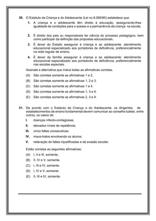 30. O Estatuto da Criança e do Adolescente (Lei no 8.069/90) estabelece que:
1. A criança e o adolescente têm direito à educação, assegurando-lhes
igualdade de condições para o acesso e a permanência da criança na escola.
2. É direito dos pais ou responsáveis ter ciência do processo pedagógico, bem
como participar da definição das propostas educacionais.
3. É dever do Estado assegurar à criança e ao adolescente: atendimento
educacional especializado aos portadores de deficiência, preferencialmente
na rede regular de ensino.
4. É dever da família assegurar à criança e ao adolescente: atendimento
educacional especializado aos portadores de deficiência, preferencialmente
nas escolas especiais.
Assinale a alternativa que indica todas as afirmativas corretas.
(A) São corretas somente as afirmativas 1 e 2.
(B) São corretas somente as afirmativas 1, 2 e 3.
(C) São corretas somente as afirmativas 1 e 4.
(D) São corretas somente as afirmativas 1, 3 e 4.
(E) São corretas somente as afirmativas 2, 3 e 4.
31. De acordo com o Estatuto da Criança e do Adolescente, os dirigentes de
estabelecimentos de ensino fundamental devem comunicar ao conselho tutelar, entre
outros, os casos de:
I. doenças infecto-contagiosas;
II. elevados níveis de repetência;
III. cinco faltas consecutivas;
IV. maus-tratos envolvendo os alunos;
V. reiteração de faltas injustificadas e de evasão escolar.
Estão corretas as seguintes afirmativas:
(A) I, II e III, somente.
(B) II, IV e V, somente.
(C) I, III e IV, somente.
(D) I, IV e V, somente.
(E) II, III e IV, somente.
 