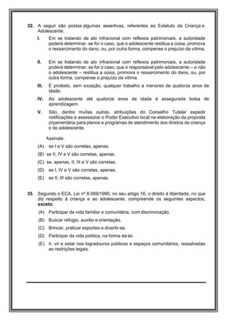32. A seguir são postas algumas assertivas, referentes ao Estatuto da Criança e
Adolescente.
I. Em se tratando de ato infracional com reflexos patrimoniais, a autoridade
poderá determinar, se for o caso, que o adolescente restitua a coisa, promova
o ressarcimento do dano, ou, por outra forma, compense o prejuízo da vítima.
II. Em se tratando de ato infracional com reflexos patrimoniais, a autoridade
poderá determinar, se for o caso, que o responsável pelo adolescente – e não
o adolescente – restitua a coisa, promova o ressarcimento do dano, ou, por
outra forma, compense o prejuízo da vítima.
III. É proibido, sem exceção, qualquer trabalho a menores de quatorze anos de
idade.
IV. Ao adolescente até quatorze anos de idade é assegurada bolsa de
aprendizagem.
V. São, dentre muitas outras, atribuições do Conselho Tutelar expedir
notificações e assessorar o Poder Executivo local na elaboração da proposta
orçamentária para planos e programas de atendimento dos direitos da criança
e do adolescente.
Assinale:
(A) se I e V são corretas, apenas.
(B) se II, IV e V são corretas, apenas.
(C) se, apenas, II, III e V são corretas.
(D) se I, IV e V são corretas, apenas.
(E) se II, III são corretas, apenas.
33. Segundo o ECA, Lei nº 8.069/1990, no seu artigo 16, o direito à liberdade, no que
diz respeito à criança e ao adolescente, compreende os seguintes aspectos,
exceto:
(A) Participar da vida familiar e comunitária, com discriminação.
(B) Buscar refúgio, auxílio e orientação.
(C) Brincar, praticar esportes e divertir-se.
(D) Participar da vida política, na forma da lei.
(E) Ir, vir e estar nos logradouros públicos e espaços comunitários, ressalvadas
as restrições legais.
 