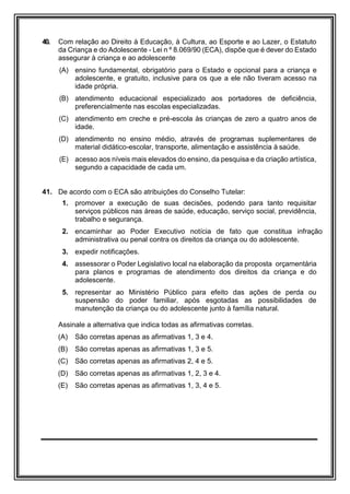40. Com relação ao Direito à Educação, à Cultura, ao Esporte e ao Lazer, o Estatuto
da Criança e do Adolescente - Lei n º 8.069/90 (ECA), dispõe que é dever do Estado
assegurar à criança e ao adolescente
(A) ensino fundamental, obrigatório para o Estado e opcional para a criança e
adolescente, e gratuito, inclusive para os que a ele não tiveram acesso na
idade própria.
(B) atendimento educacional especializado aos portadores de deficiência,
preferencialmente nas escolas especializadas.
(C) atendimento em creche e pré-escola às crianças de zero a quatro anos de
idade.
(D) atendimento no ensino médio, através de programas suplementares de
material didático-escolar, transporte, alimentação e assistência à saúde.
(E) acesso aos níveis mais elevados do ensino, da pesquisa e da criação artística,
segundo a capacidade de cada um.
41. De acordo com o ECA são atribuições do Conselho Tutelar:
1. promover a execução de suas decisões, podendo para tanto requisitar
serviços públicos nas áreas de saúde, educação, serviço social, previdência,
trabalho e segurança.
2. encaminhar ao Poder Executivo notícia de fato que constitua infração
administrativa ou penal contra os direitos da criança ou do adolescente.
3. expedir notificações.
4. assessorar o Poder Legislativo local na elaboração da proposta orçamentária
para planos e programas de atendimento dos direitos da criança e do
adolescente.
5. representar ao Ministério Público para efeito das ações de perda ou
suspensão do poder familiar, após esgotadas as possibilidades de
manutenção da criança ou do adolescente junto à família natural.
Assinale a alternativa que indica todas as afirmativas corretas.
(A) São corretas apenas as afirmativas 1, 3 e 4.
(B) São corretas apenas as afirmativas 1, 3 e 5.
(C) São corretas apenas as afirmativas 2, 4 e 5.
(D) São corretas apenas as afirmativas 1, 2, 3 e 4.
(E) São corretas apenas as afirmativas 1, 3, 4 e 5.
 
