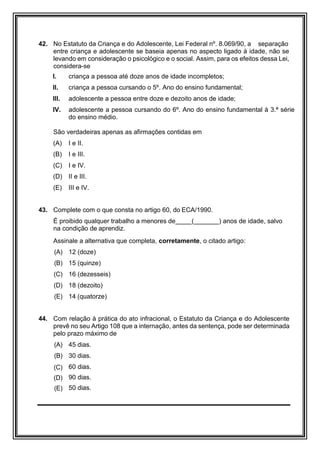 42. No Estatuto da Criança e do Adolescente, Lei Federal nº. 8.069/90, a separação
entre criança e adolescente se baseia apenas no aspecto ligado à idade, não se
levando em consideração o psicológico e o social. Assim, para os efeitos dessa Lei,
considera-se
I. criança a pessoa até doze anos de idade incompletos;
II. criança a pessoa cursando o 5º. Ano do ensino fundamental;
III. adolescente a pessoa entre doze e dezoito anos de idade;
IV. adolescente a pessoa cursando do 6º. Ano do ensino fundamental à 3.ª série
do ensino médio.
São verdadeiras apenas as afirmações contidas em
(A) I e II.
(B) I e III.
(C) I e IV.
(D) II e III.
(E) III e IV.
43. Complete com o que consta no artigo 60, do ECA/1990.
É proibido qualquer trabalho a menores de ( ) anos de idade, salvo
na condição de aprendiz.
Assinale a alternativa que completa, corretamente, o citado artigo:
(A) 12 (doze)
(B) 15 (quinze)
(C) 16 (dezesseis)
(D) 18 (dezoito)
(E) 14 (quatorze)
44. Com relação à prática do ato infracional, o Estatuto da Criança e do Adolescente
prevê no seu Artigo 108 que a internação, antes da sentença, pode ser determinada
pelo prazo máximo de
(A) 45 dias.
(B) 30 dias.
(C) 60 dias.
(D) 90 dias.
(E) 50 dias.
 