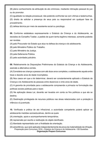 Preparação para Concursos: ECA – Estatuto da Criança e do Adolescente -126 Questões
Organização Prepara Concursos
(B) pleno conhecimento da atribuição de ato criminoso, mediante intimação pessoal do juiz
ou do promotor.
(C) igualdade na relação processual, não podendo confrontar-se com vítimas e testemunhas.
(D) direito de solicitar a presença de seus pais ou responsável em qualquer fase do
procedimento.
(E) defesa técnica por meio de assistente social ou psicólogo.
08. Conforme estabelece expressamente o Estatuto da Criança e do Adolescente, as
decisões do Conselho Tutelar, a pedido de quem tenha legítimo interesse, somente poderão
ser revistas
(A) pelo Procurador do Estado que atua na defesa da criança e do adolescente.
(B) pelo Ministério Público do Trabalho.
(C) pelo Ministério da Justiça.
(D) pela Defensoria Pública.
(E) pela autoridade judiciária.
09. Relativamente às Disposições Preliminares do Estatuto da Criança e do Adolescente,
assinale a alternativa correta.
(A) Considera-se criança a pessoa com até doze anos completos, e adolescente aquela entre
treze e dezoito anos de idade incompletos.
(B) Nos casos em que a lei determinar, deverá ser constantemente aplicado o Estatuto da
Criança e do Adolescente às pessoas entre dezenove e vinte anos de idade.
(C) A garantia de prioridade para o adolescente compreende a primazia na formulação das
políticas sociais públicas para o lazer.
(D) Na aplicação dessa Lei, deverão ser levados em conta os fins políticos a que ela se
destina.
(E) Destinação privilegiada de recursos públicos nas áreas relacionadas com a proteção à
infância e à juventude.
10. Verificada a prática de ato infracional, a autoridade competente poderá aplicar ao
adolescente medidas socioeducativas, dentre as quais
(A) orientação, apoio e acompanhamento temporários.
(B) repreensão por escrito e restituição do objeto danificado.
(C) liberdade representada com a finalidade de orientação.
(D) advertência, que será aplicada independentemente de prova da materialidade da infração.
 
