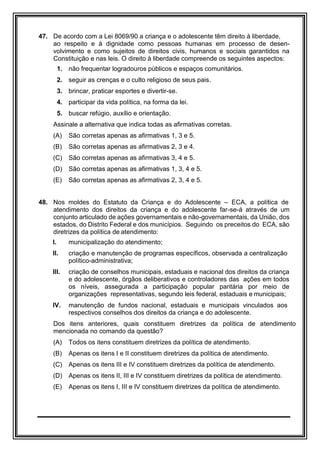47. De acordo com a Lei 8069/90 a criança e o adolescente têm direito à liberdade,
ao respeito e à dignidade como pessoas humanas em processo de desen-
volvimento e como sujeitos de direitos civis, humanos e sociais garantidos na
Constituição e nas leis. O direito à liberdade compreende os seguintes aspectos:
1. não frequentar logradouros públicos e espaços comunitários.
2. seguir as crenças e o culto religioso de seus pais.
3. brincar, praticar esportes e divertir-se.
4. participar da vida política, na forma da lei.
5. buscar refúgio, auxílio e orientação.
Assinale a alternativa que indica todas as afirmativas corretas.
(A) São corretas apenas as afirmativas 1, 3 e 5.
(B) São corretas apenas as afirmativas 2, 3 e 4.
(C) São corretas apenas as afirmativas 3, 4 e 5.
(D) São corretas apenas as afirmativas 1, 3, 4 e 5.
(E) São corretas apenas as afirmativas 2, 3, 4 e 5.
48. Nos moldes do Estatuto da Criança e do Adolescente – ECA, a política de
atendimento dos direitos da criança e do adolescente far-se-á através de um
conjunto articulado de ações governamentais e não-governamentais, da União, dos
estados, do Distrito Federal e dos municípios. Seguindo os preceitos do ECA, são
diretrizes da política de atendimento:
I. municipalização do atendimento;
II. criação e manutenção de programas específicos, observada a centralização
político-administrativa;
III. criação de conselhos municipais, estaduais e nacional dos direitos da criança
e do adolescente, órgãos deliberativos e controladores das ações em todos
os níveis, assegurada a participação popular paritária por meio de
organizações representativas, segundo leis federal, estaduais e municipais;
IV. manutenção de fundos nacional, estaduais e municipais vinculados aos
respectivos conselhos dos direitos da criança e do adolescente.
Dos itens anteriores, quais constituem diretrizes da política de atendimento
mencionada no comando da questão?
(A) Todos os itens constituem diretrizes da política de atendimento.
(B) Apenas os itens I e II constituem diretrizes da política de atendimento.
(C) Apenas os itens III e IV constituem diretrizes da política de atendimento.
(D) Apenas os itens II, III e IV constituem diretrizes da política de atendimento.
(E) Apenas os itens I, III e IV constituem diretrizes da política de atendimento.
 