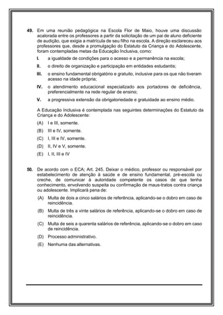 49. Em uma reunião pedagógica na Escola Flor de Maio, houve uma discussão
acalorada entre os professores a partir da solicitação de um pai de aluno deficiente
de audição, que exigia a matrícula de seu filho na escola. A direção esclareceu aos
professores que, desde a promulgação do Estatuto da Criança e do Adolescente,
foram contempladas metas da Educação Inclusiva, como:
I. a igualdade de condições para o acesso e a permanência na escola;
II. o direito de organização e participação em entidades estudantis;
III. o ensino fundamental obrigatório e gratuito, inclusive para os que não tiveram
acesso na idade própria;
IV. o atendimento educacional especializado aos portadores de deficiência,
preferencialmente na rede regular de ensino;
V. a progressiva extensão da obrigatoriedade e gratuidade ao ensino médio.
A Educação Inclusiva é contemplada nas seguintes determinações do Estatuto da
Criança e do Adolescente:
(A) I e III, somente.
(B) III e IV, somente.
(C) I, III e IV, somente.
(D) II, IV e V, somente.
(E) I, II, III e IV
50. De acordo com o ECA; Art. 245. Deixar o médico, professor ou responsável por
estabelecimento de atenção à saúde e de ensino fundamental, pré-escola ou
creche, de comunicar à autoridade competente os casos de que tenha
conhecimento, envolvendo suspeita ou confirmação de maus-tratos contra criança
ou adolescente. Implicará pena de:
(A) Multa de dois a cinco salários de referência, aplicando-se o dobro em caso de
reincidência.
(B) Multa de três a vinte salários de referência, aplicando-se o dobro em caso de
reincidência.
(C) Multa de seis a quarenta salários de referência, aplicando-se o dobro em caso
de reincidência.
(D) Processo administrativo.
(E) Nenhuma das alternativas.
 