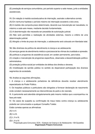 Preparação para Concursos: ECA – Estatuto da Criança e do Adolescente -126 Questões
Organização Prepara Concursos
(E) prestação de serviços comunitários, por período superior a sete meses, junto a entidades
assistenciais.
11. Em relação à medida socioeducativa de internação, assinale a alternativa correta.
(A) Em nenhuma hipótese o período máximo de internação excederá a dois anos.
(B) A medida não comporta prazo determinado, devendo sua manutenção ser reavaliada, no
máximo a cada seis meses, mediante decisão fundamentada.
(C) A desinternação não necessita ser precedida de autorização judicial.
(D) Não será permitida a realização de atividades externas, mesmo a critério de uma
determinação judicial.
(E) Atingido o limite de prazo de internação, o adolescente será colocado em liberdade total.
12. São diretrizes da política de atendimento à criança e ao adolescente:
(A) serviços gerais de atendimento médico e psicossocial às vítimas de crueldade e opressão.
(B) políticas e programas de assistência social, em caráter permanente, para todos.
(C) criação e manutenção de programas específicos, observada a descentralização político-
administrativa.
(D) proteção jurídico-social por entidades de defesa dos direitos e deveres.
(E) imobilização da opinião pública no sentido da dispensável participação dos diversos
segmentos da sociedade.
13. Analise as seguintes afirmações.
I. A criança e o adolescente portadores de deficiência deverão receber atendimento
especializado do Poder Público.
II. Os hospitais públicos e particulares são obrigados a fornecer declaração de nascimento
onde constem necessariamente as intercorrências do parto e do neonato.
III. A parturiente será atendida obrigatoriamente pelo mesmo médico que a acompanhou na
fase pré-natal.
IV. Os casos de suspeita ou confirmação de maus tratos contra criança ou adolescente
poderão ser comunicados a qualquer Conselho Tutelar.
Estão corretas apenas as afirmativas
(A) I e II.
(B) I e III.
(C) I, II e III.
(D) I, II e IV.
 