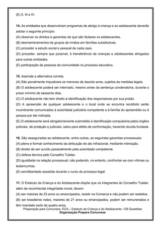 Preparação para Concursos: ECA – Estatuto da Criança e do Adolescente -126 Questões
Organização Prepara Concursos
(E) II, III e IV.
14. As entidades que desenvolvam programas de abrigo à criança e ao adolescente deverão
adotar o seguinte princípio:
(A) observar os direitos e garantias de que são titulares os adolescentes.
(B) desmembramentos de grupos de irmãos em famílias substitutivas.
(C) proceder a estudo social e pessoal de cada caso.
(D) proceder, sempre que possível, à transferência de crianças e adolescentes abrigados
para outras entidades.
(E) participação de pessoas da comunidade no processo educativo.
15. Assinale a alternativa correta.
(A) São penalmente imputáveis os menores de dezoito anos, sujeitos às medidas legais.
(B) O adolescente poderá ser internado, mesmo antes da sentença condenatória, durante o
prazo mínimo de sessenta dias.
(C) O adolescente não tem direito à identificação dos responsáveis por sua prisão.
(D) A apreensão de qualquer adolescente e o local onde se encontra recolhido serão
incontinente comunicados à autoridade judiciária competente e à família do apreendido ou à
pessoa por ele indicada.
(E) O adolescente será obrigatoriamente submetido à identificação compulsória pelos órgãos
policiais, de proteção e judiciais, salvo para efeito de confrontação, havendo dúvida fundada.
16. São asseguradas ao adolescente, entre outras, as seguintes garantias processuais:
(A) pleno e formal conhecimento da atribuição de ato infracional, mediante intimação.
(B) direito de ser ouvido pessoalmente pela autoridade competente.
(C) defesa técnica pelo Conselho Tutelar.
(D) igualdade na relação processual, não podendo, no entanto, confrontar-se com vítimas ou
testemunhas.
(E) semiliberdade assistida durante o curso do processo legal.
17. O Estatuto da Criança e do Adolescente dispõe que os integrantes do Conselho Tutelar,
além de reconhecida integridade moral, devem
(A) ser maiores de 23 anos ou emancipados, residir na Comarca e não podem ser reeleitos.
(B) ser brasileiros natos, maiores de 21 anos ou emancipados, podem ser remunerados e
têm mandato certo de quatro anos.
 