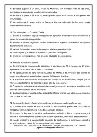 Preparação para Concursos: ECA – Estatuto da Criança e do Adolescente -126 Questões
Organização Prepara Concursos
(C) ter idade superior a 21 anos, residir no Município, têm mandato certo de três anos,
permitida uma recondução, e podem ser remunerados.
(D) ter idade superior a 21 anos ou emancipados, residir na Comarca e não podem ser
remunerados.
(E) ser maiores de 21 anos, residir na Comarca, têm mandato certo de dois anos, e não
podem ser remunerados.
18. São atribuições do Conselho Tutelar:
(A) atender e aconselhar os pais ou responsável, aplicando a medida de encaminhamento a
cursos ou programas de orientação.
(B) assessorar o Poder Legislativo local na elaboração da proposta orçamentária para planos
de atendimento à criança.
(C) expedir declarações e outros documentos relativos ao adolescente.
(D) propor ações que visem à suspensão ou perda do pátrio poder.
(E) promover serviços públicos nas áreas de educação e serviço social.
19. Assinale a alternativa correta.
(A) Os menores de 16 anos serão assistidos, e os maiores de 16 e menores de 21 anos,
representados por seus pais, tutores ou curadores.
(B) As ações judiciais da competência da Justiça da Infância e da Juventude são isentas de
custas e emolumentos, ressalvada a hipótese de litigância de má-fé.
(C) A autoridade judiciária dará tutor especial à criança ou ao adolescente, sempre que os
interesses destes forem os mesmos de seus pais ou responsável.
(D) É facultativa a divulgação de atos judiciais que digam respeito à criança e ao adolescente
a que se atribua autoria de ato infracional.
(E) Qualquer notícia a respeito do fato poderá identificar a criança ou o adolescente, inclusive
com nome e sobrenome.
20. Da apuração de ato infracional cometido por adolescente, pode-se afirmar que
(A) o adolescente a quem se atribua autoria do ato infracional poderá ser conduzido ou
transportado em compartimento fechado de veículos policiais.
(B) em caso de flagrante de ato infracional cometido mediante violência ou grave ameaça à
pessoa, a autoridade policial poderá lavrar auto de apreensão, sem oitiva de testemunhas.
(C) sendo impossível a apresentação imediata do adolescente, a autoridade policial o
encaminhará para o domicílio de seus pais ou responsável.
 