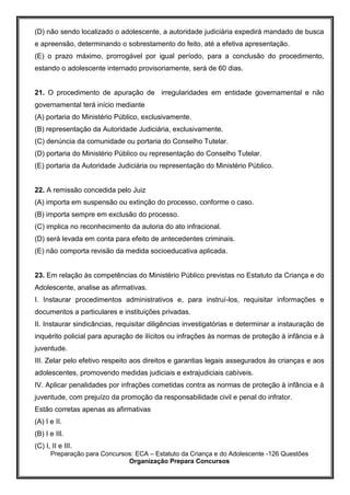 Preparação para Concursos: ECA – Estatuto da Criança e do Adolescente -126 Questões
Organização Prepara Concursos
(D) não sendo localizado o adolescente, a autoridade judiciária expedirá mandado de busca
e apreensão, determinando o sobrestamento do feito, até a efetiva apresentação.
(E) o prazo máximo, prorrogável por igual período, para a conclusão do procedimento,
estando o adolescente internado provisoriamente, será de 60 dias.
21. O procedimento de apuração de irregularidades em entidade governamental e não
governamental terá início mediante
(A) portaria do Ministério Público, exclusivamente.
(B) representação da Autoridade Judiciária, exclusivamente.
(C) denúncia da comunidade ou portaria do Conselho Tutelar.
(D) portaria do Ministério Público ou representação do Conselho Tutelar.
(E) portaria da Autoridade Judiciária ou representação do Ministério Público.
22. A remissão concedida pelo Juiz
(A) importa em suspensão ou extinção do processo, conforme o caso.
(B) importa sempre em exclusão do processo.
(C) implica no reconhecimento da autoria do ato infracional.
(D) será levada em conta para efeito de antecedentes criminais.
(E) não comporta revisão da medida socioeducativa aplicada.
23. Em relação às competências do Ministério Público previstas no Estatuto da Criança e do
Adolescente, analise as afirmativas.
I. Instaurar procedimentos administrativos e, para instruí-los, requisitar informações e
documentos a particulares e instituições privadas.
II. Instaurar sindicâncias, requisitar diligências investigatórias e determinar a instauração de
inquérito policial para apuração de ilícitos ou infrações às normas de proteção à infância e à
juventude.
III. Zelar pelo efetivo respeito aos direitos e garantias legais assegurados às crianças e aos
adolescentes, promovendo medidas judiciais e extrajudiciais cabíveis.
IV. Aplicar penalidades por infrações cometidas contra as normas de proteção à infância e à
juventude, com prejuízo da promoção da responsabilidade civil e penal do infrator.
Estão corretas apenas as afirmativas
(A) I e II.
(B) I e III.
(C) I, II e III.
 
