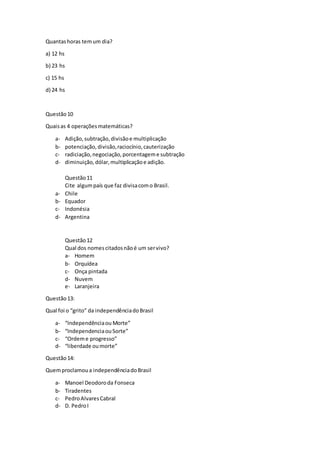 Quantashoras temum dia?
a) 12 hs
b) 23 hs
c) 15 hs
d) 24 hs
Questão10
Quaisas 4 operaçõesmatemáticas?
a- Adição,subtração,divisãoe multiplicação
b- potenciação,divisão,raciocínio,cauterização
c- radiciação,negociação,porcentageme subtração
d- diminuição,dólar,multiplicaçãoe adição.
Questão11
Cite algumpaís que faz divisacomo Brasil.
a- Chile
b- Equador
c- Indonésia
d- Argentina
Questão12
Qual dos nomescitadosnãoé um servivo?
a- Homem
b- Orquídea
c- Onça pintada
d- Nuvem
e- Laranjeira
Questão13:
Qual foi o “grito” da independênciadoBrasil
a- “Independênciaou Morte”
b- “IndependenciaouSorte”
c- “Ordeme progresso”
d- “liberdade oumorte”
Questão14:
Quemproclamoua independênciadoBrasil
a- Manoel Deodoroda Fonseca
b- Tiradentes
c- PedroAlvaresCabral
d- D. PedroI
 