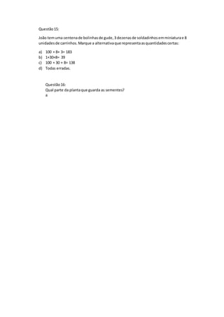 Questão15:
João temuma centenade bolinhasde gude,3dezenasde soldadinhosemminiaturae 8
unidadesde carrinhos.Marque a alternativaque representaasquantidadescertas:
a) 100 + 8+ 3= 183
b) 1+30+8= 39
c) 100 + 30 + 8= 138
d) Todas erradas.
Questão16:
Qual parte da plantaque guarda as sementes?
a
 