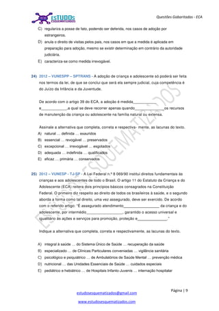 Página | 9
estudosesquematizados@gmail.com
www.estudosesquematizados.com
Questões Gabaritadas - ECA
C) regulariza a posse de fato, podendo ser deferida, nos casos de adoção por
estrangeiros.
D) anula o direito de visitas pelos pais, nos casos em que a medida é aplicada em
preparação para adoção, mesmo se existir determinação em contrário da autoridade
judiciária.
E) caracteriza-se como medida irrevogável.
24) 2012 – VUNESPP – SPTRANS - A adoção de criança e adolescente só poderá ser feita
nos termos da lei, de que se conclui que será ela sempre judicial, cuja competência é
do Juízo da Infância e da Juventude.
De acordo com o artigo 39 do ECA, a adoção é medida___________
e____________,a qual se deve recorrer apenas quando______________os recursos
de manutenção da criança ou adolescente na família natural ou extensa.
Assinale a alternativa que completa, correta e respectiva- mente, as lacunas do texto.
A) natural … definida … exauridos
B) essencial … revogável … preservados
C) excepcional … irrevogável … esgotados
D) adequada … indefinida … qualificados
E) eficaz … primária … conservados
25) 2012 – VUNESP - TJ-SP - A Lei Federal n.º 8 069/90 institui direitos fundamentais às
crianças e aos adolescentes de todo o Brasil. O artigo 11 do Estatuto da Criança e do
Adolescente (ECA) reitera dois princípios básicos consagrados na Constituição
Federal. O primeiro diz respeito ao direito de todos os brasileiros à saúde, e o segundo
aborda a forma como tal direito, uma vez assegurado, deve ser exercido. De acordo
com o referido artigo: “É assegurado atendimento_________________ da criança e do
adolescente, por intermédio_________________, garantido o acesso universal e
igualitário às ações e serviços para promoção, proteção e______________.”
Indique a alternativa que completa, correta e respectivamente, as lacunas do texto.
A) integral à saúde … do Sistema Único de Saúde … recuperação da saúde
B) especializado … de Clínicas Particulares conveniadas … vigilância sanitária
C) psicológico e psiquiátrico … de Ambulatórios de Saúde Mental … prevenção médica
D) nutricional … das Unidades Essenciais de Saúde … cuidados especiais
E) pediátrico e hebiátrico … de Hospitais Infanto-Juvenis … internação hospitalar
 
