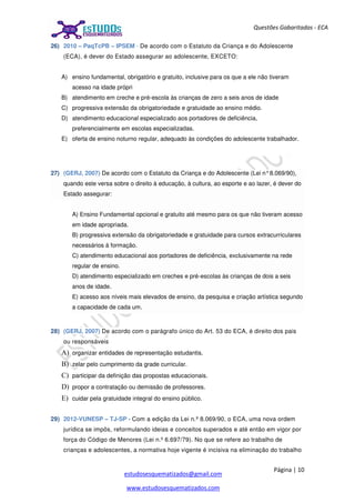 Página | 10
estudosesquematizados@gmail.com
www.estudosesquematizados.com
Questões Gabaritadas - ECA
26) 2010 – PaqTcPB – IPSEM - De acordo com o Estatuto da Criança e do Adolescente
(ECA), é dever do Estado assegurar ao adolescente, EXCETO:
A) ensino fundamental, obrigatório e gratuito, inclusive para os que a ele não tiveram
acesso na idade própri
B) atendimento em creche e pré-escola às crianças de zero a seis anos de idade
C) progressiva extensão da obrigatoriedade e gratuidade ao ensino médio.
D) atendimento educacional especializado aos portadores de deficiência,
preferencialmente em escolas especializadas.
E) oferta de ensino noturno regular, adequado às condições do adolescente trabalhador.
27) (GERJ, 2007) De acordo com o Estatuto da Criança e do Adolescente (Lei n°8.069/90),
quando este versa sobre o direito à educação, à cultura, ao esporte e ao lazer, é dever do
Estado assegurar:
A) Ensino Fundamental opcional e gratuito até mesmo para os que não tiveram acesso
em idade apropriada.
B) progressiva extensão da obrigatoriedade e gratuidade para cursos extracurriculares
necessários à formação.
C) atendimento educacional aos portadores de deficiência, exclusivamente na rede
regular de ensino.
D) atendimento especializado em creches e pré-escolas às crianças de dois a seis
anos de idade.
E) acesso aos níveis mais elevados de ensino, da pesquisa e criação artística segundo
a capacidade de cada um.
28) (GERJ, 2007) De acordo com o parágrafo único do Art. 53 do ECA, é direito dos pais
ou responsáveis
A) organizar entidades de representação estudantis.
B) zelar pelo cumprimento da grade curricular.
C) participar da definição das propostas educacionais.
D) propor a contratação ou demissão de professores.
E) cuidar pela gratuidade integral do ensino público.
29) 2012-VUNESP – TJ-SP - Com a edição da Lei n.º 8.069/90, o ECA, uma nova ordem
jurídica se impôs, reformulando ideias e conceitos superados e até então em vigor por
força do Código de Menores (Lei n.º 6.697/79). No que se refere ao trabalho de
crianças e adolescentes, a normativa hoje vigente é incisiva na eliminação do trabalho
 