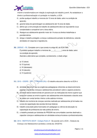 Página | 11
estudosesquematizados@gmail.com
www.estudosesquematizados.com
Questões Gabaritadas - ECA
infantil e transformadora em relação à exploração do trabalho juvenil. Ao estabelecer o
direito à profissionalização e à proteção no trabalho, o ECA
A) proíbe qualquer trabalho a menores de 12 anos de idade, salvo na condição de
aprendiz.
B) garante bolsa de aprendizagem ao adolescente até 16 anos de idade.
C) define que a remuneração do trabalho do adolescente deve ser equivalente à sua
complexidade e compatível com a faixa etária.
D) Assegura ao adolescente aprendiz maior de 14 anos os direitos trabalhistas e
previdenciários.
E) obriga o trabalho protegido a criança e adolescente portador de deficiência, vetando
atividades em esquinas e logradouros.
30) (SEDUC – PI) Complete com o que consta no artigo 60, do ECA/1990.
É proibido qualquer trabalho a menores de ____(_______) anos de idade, salvo
na condição de aprendiz.
Assinale a alternativa que completa, corretamente, o citado artigo:
a) 12 (doze)
b) 15 (quinze)
c) 16 (dezesseis)
d) 18 (dezoito)
e) 14 (quatorze)
31) 2010 – CESPE - TRT - 1ª REGIÃO (RJ) - O trabalho educativo descrito no ECA é
A) atividade laboral em que as exigências pedagógicas referentes ao desenvolvimento
pessoal e social das crianças e adolescentes prevalecem sobre o aspecto produtivo.
B) atividade laboral desenvolvida em parceria com as instituições de ensino superior que
propiciam acesso ao ensino superior aos adolescentes entre dezesseis e dezoito anos
de idade com renda familiar inferior a três salários mínimos.
C) trabalho de monitoria de crianças carentes realizado por adolescentes já formados nos
cursos de capacitação das escolas técnicas federais
D) trabalho executado pelos licenciados em pedagogia ou ciência da educação na
capacitação de professores da rede pública de ensino.
E) o trabalho prestado por bolsistas do PROUNI nas comunidades carentes destinado a
capacitar crianças e adolescentes em atividades extracurriculares e profissionalizantes.
32) 2013 - INSTITUTO AOCP - Colégio Pedro II - De acordo com o ECA – Estatuto da
Criança e do Adolescente é proibida a venda de, EXCETO:
 