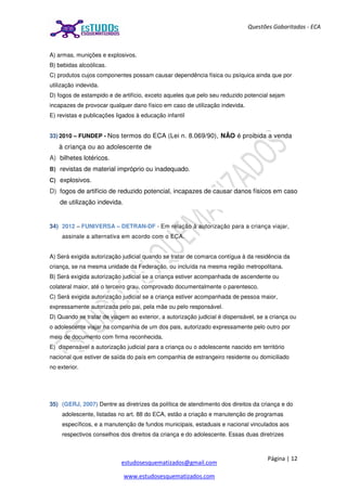 Página | 12
estudosesquematizados@gmail.com
www.estudosesquematizados.com
Questões Gabaritadas - ECA
A) armas, munições e explosivos.
B) bebidas alcoólicas.
C) produtos cujos componentes possam causar dependência física ou psíquica ainda que por
utilização indevida.
D) fogos de estampido e de artifício, exceto aqueles que pelo seu reduzido potencial sejam
incapazes de provocar qualquer dano físico em caso de utilização indevida.
E) revistas e publicações ligados à educação infantil
33) 2010 – FUNDEP - Nos termos do ECA (Lei n. 8.069/90), NÃO é proibida a venda
à criança ou ao adolescente de
A) bilhetes lotéricos.
B) revistas de material impróprio ou inadequado.
C) explosivos.
D) fogos de artifício de reduzido potencial, incapazes de causar danos físicos em caso
de utilização indevida.
34) 2012 – FUNIVERSA – DETRAN-DF - Em relação à autorização para a criança viajar,
assinale a alternativa em acordo com o ECA.
A) Será exigida autorização judicial quando se tratar de comarca contígua à da residência da
criança, se na mesma unidade da Federação, ou incluída na mesma região metropolitana.
B) Será exigida autorização judicial se a criança estiver acompanhada de ascendente ou
colateral maior, até o terceiro grau, comprovado documentalmente o parentesco.
C) Será exigida autorização judicial se a criança estiver acompanhada de pessoa maior,
expressamente autorizada pelo pai, pela mãe ou pelo responsável.
D) Quando se tratar de viagem ao exterior, a autorização judicial é dispensável, se a criança ou
o adolescente viajar na companhia de um dos pais, autorizado expressamente pelo outro por
meio de documento com firma reconhecida.
E) dispensável a autorização judicial para a criança ou o adolescente nascido em território
nacional que estiver de saída do país em companhia de estrangeiro residente ou domiciliado
no exterior.
35) (GERJ, 2007) Dentre as diretrizes da política de atendimento dos direitos da criança e do
adolescente, listadas no art. 88 do ECA, estão a criação e manutenção de programas
específicos, e a manutenção de fundos municipais, estaduais e nacional vinculados aos
respectivos conselhos dos direitos da criança e do adolescente. Essas duas diretrizes
 
