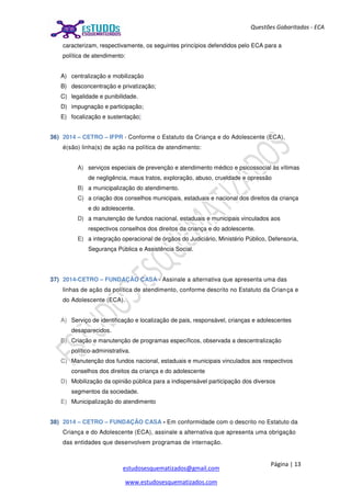 Página | 13
estudosesquematizados@gmail.com
www.estudosesquematizados.com
Questões Gabaritadas - ECA
caracterizam, respectivamente, os seguintes princípios defendidos pelo ECA para a
política de atendimento:
A) centralização e mobilização
B) desconcentração e privatização;
C) legalidade e punibilidade.
D) impugnação e participação;
E) focalização e sustentação;
36) 2014 – CETRO – IFPR - Conforme o Estatuto da Criança e do Adolescente (ECA),
é(são) linha(s) de ação na política de atendimento:
A) serviços especiais de prevenção e atendimento médico e psicossocial às vítimas
de negligência, maus tratos, exploração, abuso, crueldade e opressão
B) a municipalização do atendimento.
C) a criação dos conselhos municipais, estaduais e nacional dos direitos da criança
e do adolescente.
D) a manutenção de fundos nacional, estaduais e municipais vinculados aos
respectivos conselhos dos direitos da criança e do adolescente.
E) a integração operacional de órgãos do Judiciário, Ministério Público, Defensoria,
Segurança Pública e Assistência Social.
37) 2014-CETRO – FUNDAÇÃO CASA - Assinale a alternativa que apresenta uma das
linhas de ação da política de atendimento, conforme descrito no Estatuto da Criança e
do Adolescente (ECA).
A) Serviço de identificação e localização de pais, responsável, crianças e adolescentes
desaparecidos.
B) Criação e manutenção de programas específicos, observada a descentralização
político-administrativa.
C) Manutenção dos fundos nacional, estaduais e municipais vinculados aos respectivos
conselhos dos direitos da criança e do adolescente
D) Mobilização da opinião pública para a indispensável participação dos diversos
segmentos da sociedade.
E) Municipalização do atendimento
38) 2014 – CETRO – FUNDAÇÃO CASA - Em conformidade com o descrito no Estatuto da
Criança e do Adolescente (ECA), assinale a alternativa que apresenta uma obrigação
das entidades que desenvolvem programas de internação.
 