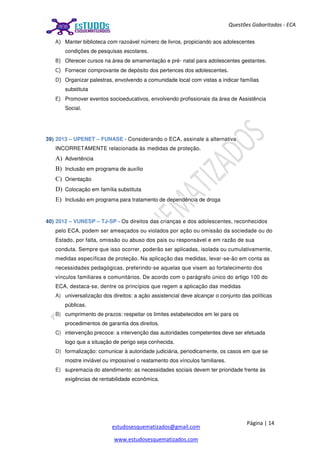 Página | 14
estudosesquematizados@gmail.com
www.estudosesquematizados.com
Questões Gabaritadas - ECA
A) Manter biblioteca com razoável número de livros, propiciando aos adolescentes
condições de pesquisas escolares.
B) Oferecer cursos na área de amamentação e pré- natal para adolescentes gestantes.
C) Fornecer comprovante de depósito dos pertences dos adolescentes.
D) Organizar palestras, envolvendo a comunidade local com vistas a indicar famílias
substituta
E) Promover eventos socioeducativos, envolvendo profissionais da área de Assistência
Social.
39) 2013 – UPENET – FUNASE - Considerando o ECA, assinale a alternativa
INCORRETAMENTE relacionada às medidas de proteção.
A) Advertência
B) Inclusão em programa de auxílio
C) Orientação
D) Colocação em família substituta
E) Inclusão em programa para tratamento de dependência de droga
40) 2012 – VUNESP – TJ-SP - Os direitos das crianças e dos adolescentes, reconhecidos
pelo ECA, podem ser ameaçados ou violados por ação ou omissão da sociedade ou do
Estado, por falta, omissão ou abuso dos pais ou responsável e em razão de sua
conduta. Sempre que isso ocorrer, poderão ser aplicadas, isolada ou cumulativamente,
medidas específicas de proteção. Na aplicação das medidas, levar-se-ão em conta as
necessidades pedagógicas, preferindo-se aquelas que visem ao fortalecimento dos
vínculos familiares e comunitários. De acordo com o parágrafo único do artigo 100 do
ECA, destaca-se, dentre os princípios que regem a aplicação das medidas
A) universalização dos direitos: a ação assistencial deve alcançar o conjunto das políticas
públicas.
B) cumprimento de prazos: respeitar os limites estabelecidos em lei para os
procedimentos de garantia dos direitos.
C) intervenção precoce: a intervenção das autoridades competentes deve ser efetuada
logo que a situação de perigo seja conhecida.
D) formalização: comunicar à autoridade judiciária, periodicamente, os casos em que se
mostre inviável ou impossível o reatamento dos vínculos familiares.
E) supremacia do atendimento: as necessidades sociais devem ter prioridade frente às
exigências de rentabilidade econômica.
 