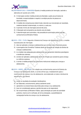 Página | 15
estudosesquematizados@gmail.com
www.estudosesquematizados.com
Questões Gabaritadas - ECA
41) DETRAN/DF 2012 – FUNIVERSA Quanto à medida protetiva de internação, assinale a
alternativa em acordo com o ECA.
A) A internação constitui medida privativa da liberdade, sujeita aos princípios de
brevidade, excepcionalidade e respeito à condição peculiar de pessoa em
desenvolvimento.
B) A medida não comporta prazo determinado, devendo sua manutenção ser reavaliada,
mediante decisão fundamentada, no máximo, a cada ano.
C) O período mínimo de internação será de três anos.
D) A liberação será compulsória aos dezoito anos de idade.
E) A desinternação será automática, não precedida de autorização judicial nem de
conhecimento do Ministério Público
42) 2014 – FGV – TJ-RJ- Segundo o Estatuto da Criança e do Adolescente (ECA), a medida
socioeducativa de internação:
A) deve ser aplicada a crianças e adolescentes que cometem atos infracionais graves;
B) é prerrogativa dos Conselhos Tutelares diante de situações de violação de direitos de
crianças e adolescentes;
C) é a medida mais adequada para adolescentes que apresentem distúrbios psicológicos
e tendências violentas;
D) só deve ser aplicada a adolescentes diante de infração que caracterize grave ameaça
ou violência a pessoa;
E) é similar à medida protetiva de acolhimento institucional voltada para crianças e
adolescentes.
43) 2014 – IADES – METRÔ-DF - Em relação aos conhecimentos acerca do Estatuto da
Criança e do Adolescente (ECA), é correto afirmar que, imediatamente após o
recolhimento da criança e (ou) do adolescente, será elaborado um plano individual de
atendimento, que deverá
A) conter os resultados da avaliação interdisciplinar.
B) ser elaborado, exclusivamente, pelo(a) assistente social.
C) apresentar os compromissos assumidos pela criança e (ou) adolescente.
D) levar em consideração apenas a opinião dos pais ou do responsável.
E) Ser encaminhado ao Ministério Público, após solicitação por parte da autoridade
judiciária, mesmo se for verificada, de forma antecipada, a possibilidade de
reintegração familiar da criança e (ou) do adolescente.
 