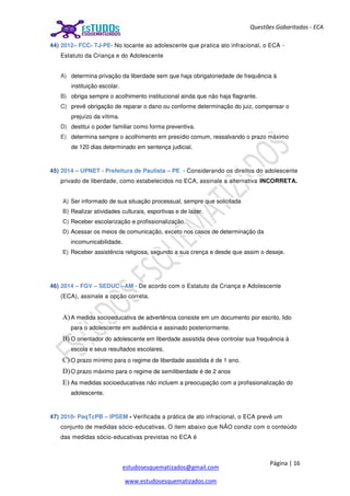 Página | 16
estudosesquematizados@gmail.com
www.estudosesquematizados.com
Questões Gabaritadas - ECA
44) 2012– FCC- TJ-PE- No tocante ao adolescente que pratica ato infracional, o ECA -
Estatuto da Criança e do Adolescente
A) determina privação da liberdade sem que haja obrigatoriedade de frequência à
instituição escolar.
B) obriga sempre o acolhimento institucional ainda que não haja flagrante.
C) prevê obrigação de reparar o dano ou conforme determinação do juiz, compensar o
prejuízo da vítima.
D) destitui o poder familiar como forma preventiva.
E) determina sempre o acolhimento em presídio comum, ressalvando o prazo máximo
de 120 dias determinado em sentença judicial.
45) 2014 – UPNET - Prefeitura de Paulista – PE - Considerando os direitos do adolescente
privado de liberdade, como estabelecidos no ECA, assinale a alternativa INCORRETA.
A) Ser informado de sua situação processual, sempre que solicitada
B) Realizar atividades culturais, esportivas e de lazer.
C) Receber escolarização e profissionalização.
D) Acessar os meios de comunicação, exceto nos casos de determinação da
incomunicabilidade.
E) Receber assistência religiosa, segundo a sua crença e desde que assim o deseje.
46) 2014 – FGV – SEDUC –AM - De acordo com o Estatuto da Criança e Adolescente
(ECA), assinale a opção correta.
A)A medida socioeducativa de advertência consiste em um documento por escrito, lido
para o adolescente em audiência e assinado posteriormente.
B) O orientador do adolescente em liberdade assistida deve controlar sua frequência à
escola e seus resultados escolares.
C) O prazo mínimo para o regime de liberdade assistida é de 1 ano.
D)O prazo máximo para o regime de semiliberdade é de 2 anos
E) As medidas socioeducativas não incluem a preocupação com a profissionalização do
adolescente.
47) 2010- PaqTcPB – IPSEM - Verificada a prática de ato infracional, o ECA prevê um
conjunto de medidas sócio-educativas. O item abaixo que NÂO condiz com o conteúdo
das medidas sócio-educativas previstas no ECA é
 
