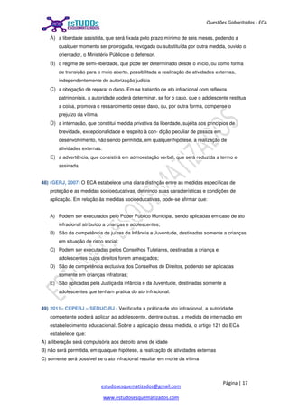 Página | 17
estudosesquematizados@gmail.com
www.estudosesquematizados.com
Questões Gabaritadas - ECA
A) a liberdade assistida, que será fixada pelo prazo mínimo de seis meses, podendo a
qualquer momento ser prorrogada, revogada ou substituída por outra medida, ouvido o
orientador, o Ministério Público e o defensor.
B) o regime de semi-liberdade, que pode ser determinado desde o início, ou como forma
de transição para o meio aberto, possibilitada a realização de atividades externas,
independentemente de autorização judicia
C) a obrigação de reparar o dano. Em se tratando de ato infracional com reflexos
patrimoniais, a autoridade poderá determinar, se for o caso, que o adolescente restitua
a coisa, promova o ressarcimento desse dano, ou, por outra forma, compense o
prejuízo da vítima.
D) a internação, que constitui medida privativa da liberdade, sujeita aos princípios de
brevidade, excepcionalidade e respeito à con- dição peculiar de pessoa em
desenvolvimento, não sendo permitida, em qualquer hipótese, a realização de
atividades externas.
E) a advertência, que consistirá em admoestação verbal, que será reduzida a termo e
assinada.
48) (GERJ, 2007) O ECA estabelece uma clara distinção entre as medidas específicas de
proteção e as medidas socioeducativas, definindo suas características e condições de
aplicação. Em relação às medidas socioeducativas, pode-se afirmar que:
A) Podem ser executados pelo Poder Público Municipal, sendo aplicadas em caso de ato
infracional atribuído a crianças e adolescentes;
B) São da competência de juízes da Infância e Juventude, destinadas somente a crianças
em situação de risco social;
C) Podem ser executadas pelos Conselhos Tutelares, destinadas a criança e
adolescentes cujos direitos forem ameaçados;
D) São de competência exclusiva dos Conselhos de Direitos, podendo ser aplicadas
somente em crianças infratoras;
E) São aplicadas pela Justiça da infância e da Juventude, destinadas somente a
adolescentes que tenham pratica do ato infracional.
49) 2011– CEPERJ – SEDUC-RJ - Verificada a prática de ato infracional, a autoridade
competente poderá aplicar ao adolescente, dentre outras, a medida de internação em
estabelecimento educacional. Sobre a aplicação dessa medida, o artigo 121 do ECA
estabelece que:
A) a liberação será compulsória aos dezoito anos de idade
B) não será permitida, em qualquer hipótese, a realização de atividades externas
C) somente será possível se o ato infracional resultar em morte da vítima
 