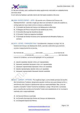Página | 18
estudosesquematizados@gmail.com
www.estudosesquematizados.com
Questões Gabaritadas - ECA
D) não será utilizada, caso o adolescente esteja regularmente matriculado em estabelecimento
de ensino oficial
E) em nenhuma hipótese o período máximo de internação excederá a três anos
50) 2008- COVEST-COPSET – UFPE = De acordo com o Estatuto da Criança e do
Adolescente/ECA – assinale o órgão que deve ser acionado em casos de suspeita ou
configuração de maus-tratos contra a criança ou adolescente.
A) O Conselho de Direitos da Criança e do Adolescente no Município.
B) A Delegacia de Polícia mais próxima da residência da vítima.
C) O Conselho Municipal de Assistência Social.
D) O Conselho Tutelar da respectiva localidade.
E) A Comissão de Direitos Humanos como representante do Ministério Público na
comarca.
51) 2014 – CETRO – FUNDAÇÃO CASA - Considerando o disposto no artigo 142, do
Estatuto da Criança e do Adolescente (ECA), assinale a alternativa que preenche
correta e respectivamente as lacunas.
Os menores de _______________ anos serão ______________ e os maiores de
______________ e menores de ______________ anos _____________ por seus pais,
tutores ou curadores, na forma da legislação civil ou processual.
A) dezoito/ assistidos/ dezoito/ vinte e um/ representados
B) dezesseis/ assistidos/ dezesseis/ vinte e um/ representados
C) dezesseis/ representados/ dezesseis/ vinte e um/ assistidos
D) dezoito/ representados/ dezoito/ vinte e um/ assistidos
E) dezesseis/ representados/ dezesseis/ dezoito/ assistidos
52) 2012 – VUNESP – SPTRANS - Por exigência legal, a comunidade participa da escolha
dos Conselheiros Tutelares, designando aqueles membros aos quais deseja confiar o
atendimento das crianças e adolescentes sob sua responsabilidade. Mas, como se
escolhe o Conselho Tutelar? Conforme estabelece o artigo 139 do ECA, o processo
para a escolha dos membros do Conselho Tutelar será estabelecido em lei municipal e
realizado sob a responsabilidade
A) da Vara da Infância e Juventude.
B) do Conselho Municipal dos Direitos da Criança e do Adolescente.
C) do Colegiado Especial da Infância.
 
