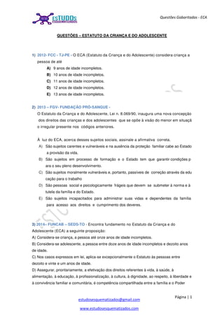 Página | 1
estudosesquematizados@gmail.com
www.estudosesquematizados.com
Questões Gabaritadas - ECA
QUESTÕES – ESTATUTO DA CRIANÇA E DO ADOLESCENTE
1) 2012- FCC - TJ-PE - O ECA (Estatuto da Criança e do Adolescente) considera criança a
pessoa de até
A) 9 anos de idade incompletos.
B) 10 anos de idade incompletos.
C) 11 anos de idade incompletos.
D) 12 anos de idade incompletos.
E) 13 anos de idade incompletos.
2) 2013 – FGV- FUNDAÇÃO PRÓ-SANGUE -
O Estatuto da Criança e do Adolescente, Lei n. 8.069/90, inaugura uma nova concepção
dos direitos das crianças e dos adolescentes que se opõe à visão do menor em situaçã
o irregular presente nos códigos anteriores.
À luz do ECA, acerca desses sujeitos sociais, assinale a afirmativa correta.
A) São sujeitos carentes e vulneráveis e na ausência da proteção familiar cabe ao Estado
a provisão da vida.
B) São sujeitos em processo de formação e o Estado tem que garantir condições p
ara o seu pleno desenvolvimento.
C) São sujeitos moralmente vulneráveis e, portanto, passíveis de correção através da edu
cação para o trabalho
D) São pessoas social e psicologicamente frágeis que devem se submeter à norma e à
tutela da família e do Estado.
E) São sujeitos incapacitados para administrar suas vidas e dependentes da família
para acesso aos direitos e cumprimento dos deveres.
3) 2014– FUNCAB – SEDS-TO - Encontra fundamento no Estatuto da Criança e do
Adolescente (ECA) a seguinte proposição:
A) Considera-se criança, a pessoa até onze anos de idade incompletos.
B) Considera-se adolescente, a pessoa entre doze anos de idade incompletos e dezoito anos
de idade.
C) Nos casos expressos em lei, aplica-se excepcionalmente o Estatuto às pessoas entre
dezoito e vinte e um anos de idade.
D) Assegurar, prioritariamente, a efetivação dos direitos referentes à vida, à saúde, à
alimentação, à educação, à profissionalização, à cultura, à dignidade, ao respeito, à liberdade e
à convivência familiar e comunitária, é competência compartilhada entre a família e o Poder
 