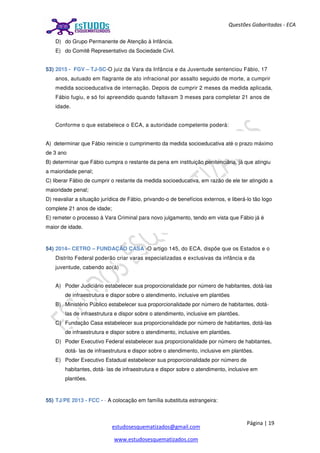 Página | 19
estudosesquematizados@gmail.com
www.estudosesquematizados.com
Questões Gabaritadas - ECA
D) do Grupo Permanente de Atenção à Infância.
E) do Comitê Representativo da Sociedade Civil.
53) 2015 - FGV – TJ-SC-O juiz da Vara da Infância e da Juventude sentenciou Fábio, 17
anos, autuado em flagrante de ato infracional por assalto seguido de morte, a cumprir
medida socioeducativa de internação. Depois de cumprir 2 meses da medida aplicada,
Fábio fugiu, e só foi apreendido quando faltavam 3 meses para completar 21 anos de
idade.
Conforme o que estabelece o ECA, a autoridade competente poderá:
A) determinar que Fábio reinicie o cumprimento da medida socioeducativa até o prazo máximo
de 3 ano
B) determinar que Fábio cumpra o restante da pena em instituição penitenciária, já que atingiu
a maioridade penal;
C) liberar Fábio de cumprir o restante da medida socioeducativa, em razão de ele ter atingido a
maioridade penal;
D) reavaliar a situação jurídica de Fábio, privando-o de benefícios externos, e liberá-lo tão logo
complete 21 anos de idade;
E) remeter o processo à Vara Criminal para novo julgamento, tendo em vista que Fábio já é
maior de idade.
54) 2014– CETRO – FUNDAÇÃO CASA -O artigo 145, do ECA, dispõe que os Estados e o
Distrito Federal poderão criar varas especializadas e exclusivas da infância e da
juventude, cabendo ao(à)
A) Poder Judiciário estabelecer sua proporcionalidade por número de habitantes, dotá-las
de infraestrutura e dispor sobre o atendimento, inclusive em plantões
B) Ministério Público estabelecer sua proporcionalidade por número de habitantes, dotá-
las de infraestrutura e dispor sobre o atendimento, inclusive em plantões.
C) Fundação Casa estabelecer sua proporcionalidade por número de habitantes, dotá-las
de infraestrutura e dispor sobre o atendimento, inclusive em plantões.
D) Poder Executivo Federal estabelecer sua proporcionalidade por número de habitantes,
dotá- las de infraestrutura e dispor sobre o atendimento, inclusive em plantões.
E) Poder Executivo Estadual estabelecer sua proporcionalidade por número de
habitantes, dotá- las de infraestrutura e dispor sobre o atendimento, inclusive em
plantões.
55) TJ/PE 2013 - FCC - - A colocação em família substituta estrangeira:
 