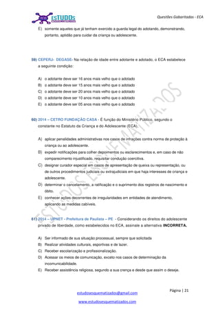 Página | 21
estudosesquematizados@gmail.com
www.estudosesquematizados.com
Questões Gabaritadas - ECA
E) somente aqueles que já tenham exercido a guarda legal do adotando, demonstrando,
portanto, aptidão para cuidar da criança ou adolescente.
59) CEPERJ- DEGASE- Na relação de idade entre adotante e adotado, o ECA estabelece
a seguinte condição:
A) o adotante deve ser 16 anos mais velho que o adotado
B) o adotante deve ser 15 anos mais velho que o adotado
C) o adotante deve ser 20 anos mais velho que o adotado
D) o adotante deve ser 10 anos mais velho que o adotado
E) o adotante deve ser 05 anos mais velho que o adotado
60) 2014 – CETRO FUNDAÇÃO CASA - É função do Ministério Público, segundo o
constante no Estatuto da Criança e do Adolescente (ECA),
A) aplicar penalidades administrativas nos casos de infrações contra norma de proteção à
criança ou ao adolescente.
B) expedir notificações para colher depoimentos ou esclarecimentos e, em caso de não
comparecimento injustificado, requisitar condução coercitiva.
C) designar curador especial em casos de apresentação de queixa ou representação, ou
de outros procedimentos judiciais ou extrajudiciais em que haja interesses de criança e
adolescente.
D) determinar o cancelamento, a ratificação e o suprimento dos registros de nascimento e
óbito.
E) conhecer ações decorrentes de irregularidades em entidades de atendimento,
aplicando as medidas cabíveis.
61) 2014 – UPNET - Prefeitura de Paulista – PE - Considerando os direitos do adolescente
privado de liberdade, como estabelecidos no ECA, assinale a alternativa INCORRETA.
A) Ser informado de sua situação processual, sempre que solicitada
B) Realizar atividades culturais, esportivas e de lazer.
C) Receber escolarização e profissionalização.
D) Acessar os meios de comunicação, exceto nos casos de determinação da
incomunicabilidade.
E) Receber assistência religiosa, segundo a sua crença e desde que assim o deseje.
 