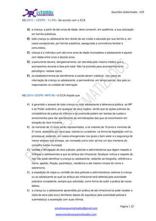 Página | 22
estudosesquematizados@gmail.com
www.estudosesquematizados.com
Questões Gabaritadas - ECA
62) 2012 – CESPE - TJ-RO - De acordo com o ECA
A) a criança, a partir de dez anos de idade, deve consentir, em audiência, a sua colocação
em família substituta.
B) toda criança ou adolescente tem direito de ser criado e educado por sua família e, em
casos excepcionais, por família substituta, assegurada a convivência familiar e
comunitária.
C) criança é o indivíduo com até onze anos de idade incompletos e adolescente é aquele
com idade entre onze e dezoito anos.
D) a parturiente deverá, obrigatoriamente, ser atendida pelo mesmo médico que a
acompanhou durante a fase pré-natal. Não há previsão para acompanhamento
psicológico, nesses casos.
E) os estabelecimentos de atendimento à saúde devem viabilizar, nos casos de
internação de criança ou adolescente, a permanência, em tempo parcial, dos pais ou
responsáveis na unidade de internação
63) 2010- CESPE- MPE-SE - O ECA dispõe que
A) é garantido o acesso de toda criança ou todo adolescente à defensoria pública, ao MP
e ao Poder Judiciário, por qualquer de seus órgãos, sendo que as ações judiciais da
competência da justiça da infância e da juventude podem ser isentas de custas e
emolumentos para dar atendimento às reivindicações dos que se encontrarem em
situação de risco iminente.
B) os menores de 12 anos serão representados, e os maiores de 16 anos e menores de
21 anos, assistidos por seus pais, tutores ou curadores, na forma da legislação civil ou
processual, podendo, em casos emergenciais nos quais o bem-estar e a segurança do
menor estejam sob ameaça, ser nomeado como tutor ad hoc um dos membros do
conselho tutelar municipal
C) vedada a divulgação de atos judiciais, policiais e administrativos que digam respeito a
crianças e adolescentes a que se atribua ato infracional. Qualquer notícia a respeito do
fato não pode identificar a criança ou adolescente, vedando-se fotografia, referência a
nome, apelido, filiação, parentesco, residência e até mesmo iniciais do nome e
sobrenome.
D) a expedição de cópia ou certidão de atos policiais e administrativos relativos à criança
ou ao adolescente ao qual se atribua ato infracional será deferida pela autoridade
judiciária competente, sempre que solicitada, como forma de coibir a prática de novos
delitos.
E) a criança ou o adolescente apreendido por prática de ato infracional só pode receber a
visita de seus pais e(ou) familiares depois de arguido(a) pela autoridade policial e
submetido(a) a acareação com suas vítimas.
 