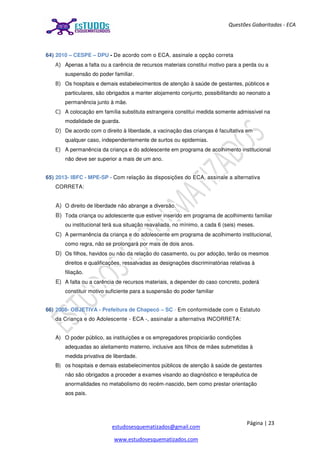 Página | 23
estudosesquematizados@gmail.com
www.estudosesquematizados.com
Questões Gabaritadas - ECA
64) 2010 – CESPE – DPU - De acordo com o ECA, assinale a opção correta
A) Apenas a falta ou a carência de recursos materiais constitui motivo para a perda ou a
suspensão do poder familiar.
B) Os hospitais e demais estabelecimentos de atenção à saúde de gestantes, públicos e
particulares, são obrigados a manter alojamento conjunto, possibilitando ao neonato a
permanência junto à mãe.
C) A colocação em família substituta estrangeira constitui medida somente admissível na
modalidade de guarda.
D) De acordo com o direito à liberdade, a vacinação das crianças é facultativa em
qualquer caso, independentemente de surtos ou epidemias.
E) A permanência da criança e do adolescente em programa de acolhimento institucional
não deve ser superior a mais de um ano.
65) 2013- IBFC - MPE-SP - Com relação às disposições do ECA, assinale a alternativa
CORRETA:
A) O direito de liberdade não abrange a diversão.
B) Toda criança ou adolescente que estiver inserido em programa de acolhimento familiar
ou institucional terá sua situação reavaliada, no mínimo, a cada 6 (seis) meses.
C) A permanência da criança e do adolescente em programa de acolhimento institucional,
como regra, não se prolongará por mais de dois anos.
D) Os filhos, havidos ou não da relação do casamento, ou por adoção, terão os mesmos
direitos e qualificações, ressalvadas as designações discriminatórias relativas à
filiação.
E) A falta ou a carência de recursos materiais, a depender do caso concreto, poderá
constituir motivo suficiente para a suspensão do poder familiar
66) 2008- OBJETIVA - Prefeitura de Chapecó – SC - Em conformidade com o Estatuto
da Criança e do Adolescente - ECA -, assinalar a alternativa INCORRETA:
A) O poder público, as instituições e os empregadores propiciarão condições
adequadas ao aleitamento materno, inclusive aos filhos de mães submetidas à
medida privativa de liberdade.
B) os hospitais e demais estabelecimentos públicos de atenção à saúde de gestantes
não são obrigados a proceder a exames visando ao diagnóstico e terapêutica de
anormalidades no metabolismo do recém-nascido, bem como prestar orientação
aos pais.
 
