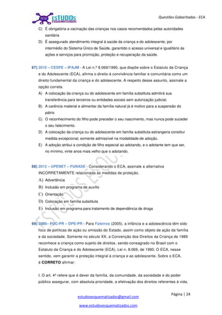 Página | 24
estudosesquematizados@gmail.com
www.estudosesquematizados.com
Questões Gabaritadas - ECA
C) É obrigatória a vacinação das crianças nos casos recomendados pelas autoridades
sanitária
D) É assegurado atendimento integral à saúde da criança e do adolescente, por
intermédio do Sistema Único de Saúde, garantido o acesso universal e igualitário às
ações e serviços para promoção, proteção e recuperação da saúde.
67) 2010 – CESPE – IPAJM - A Lei n.º 8.069/1990, que dispõe sobre o Estatuto da Criança
e do Adolescente (ECA), afirma o direito à convivência familiar e comunitária como um
direito fundamental da criança e do adolescente. A respeito desse assunto, assinale a
opção correta.
A) A colocação da criança ou do adolescente em família substituta admitirá sua
transferência para terceiros ou entidades sociais sem autorização judicial.
B) A carência material e alimentar da família natural já é motivo para a suspensão do
pátrio
C) O reconhecimento do filho pode preceder o seu nascimento, mas nunca pode suceder
o seu falecimento.
D) A colocação da criança ou do adolescente em família substituta estrangeira constitui
medida excepcional, somente admissível na modalidade de adoção.
E) A adoção atribui a condição de filho especial ao adotando, e o adotante tem que ser,
no mínimo, vinte anos mais velho que o adotando.
68) 2013 – UPENET – FUNASE - Considerando o ECA, assinale a alternativa
INCORRETAMENTE relacionada às medidas de proteção.
A) Advertência
B) Inclusão em programa de auxílio
C) Orientação
D) Colocação em família substituta
E) Inclusão em programa para tratamento de dependência de droga
69) 2008– PUC-PR – DPE-PR - Para Faleiros (2005), a infância e a adolescência têm sido
foco de políticas de ação ou omissão do Estado, assim como objeto de ação da família
e da sociedade. Somente no século XX, a Convenção dos Direitos da Criança de 1989
reconhece a criança como sujeito de direitos, sendo consagrado no Brasil com o
Estatuto da Criança e do Adolescente (ECA), Lei n. 8.069, de 1990. O ECA, nesse
sentido, vem garantir a proteção integral à criança e ao adolescente. Sobre o ECA,
é CORRETO afirmar:
I. O art. 4º refere que é dever da família, da comunidade, da sociedade e do poder
público assegurar, com absoluta prioridade, a efetivação dos direitos referentes à vida,
 
