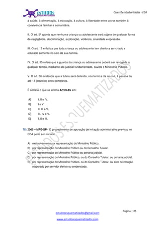 Página | 25
estudosesquematizados@gmail.com
www.estudosesquematizados.com
Questões Gabaritadas - ECA
à saúde, à alimentação, à educação, à cultura, à liberdade entre outros também à
convivência familiar e comunitária.
II. O art. 5º aponta que nenhuma criança ou adolescente será objeto de qualquer forma
de negligência, discriminação, exploração, violência, crueldade e opressão.
III. O art. 19 enfatiza que toda criança ou adolescente tem direito a ser criado e
educado somente no seio da sua família.
IV. O art. 35 refere que a guarda da criança ou adolescente poderá ser revogada a
qualquer tempo, mediante ato judicial fundamentado, ouvido o Ministério Público.
V. O art. 36 evidencia que a tutela será deferida, nos termos da lei civil, à pessoa de
até 18 (dezoito) anos completos.
É correto o que se afirma APENAS em:
A) I, II e IV.
B) I e V.
C) II, III e V.
D) III, IV e V.
E) I, II e III.
70) 2005 – MPE-SP - O procedimento de apuração de infração administrativa previsto no
ECA pode ser iniciado
A) exclusivamente por representação do Ministério Público.
B) por representação do Ministério Público ou do Conselho Tutelar.
C) por representação do Ministério Público ou portaria judicial.
D) por representação do Ministério Público, ou do Conselho Tutelar, ou portaria judicial.
E) por representação do Ministério Público, ou do Conselho Tutelar, ou auto de infração
elaborado por servidor efetivo ou credenciado.
 