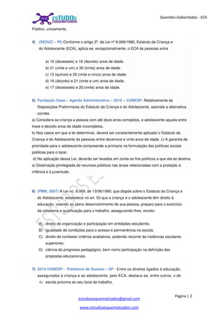 Página | 2
estudosesquematizados@gmail.com
www.estudosesquematizados.com
Questões Gabaritadas - ECA
Público, unicamente.
4) (SEDUC – PI) Conforme o artigo 2º, da Lei nº 8.069/1990, Estatuto da Criança e
do Adolescente (ECA), aplica-se, excepcionalmente, o ECA às pessoas entre
a) 16 (dezesseis) e 18 (dezoito) anos de idade.
b) 21 (vinte e um) e 30 (trinta) anos de idade.
c) 15 (quinze) e 25 (vinte e cinco) anos de idade.
d) 18 (dezoito) e 21 (vinte e um) anos de idade.
e) 17 (dezessete) e 20 (vinte) anos de idade.
5) Fundação Casa – Agente Administrativo – 2010 – VUNESP. Relativamente às
Disposições Preliminares do Estatuto da Criança e do Adolescente, assinale a alternativa
correta.
a) Considera-se criança a pessoa com até doze anos completos, e adolescente aquela entre
treze e dezoito anos de idade incompletos.
b) Nos casos em que a lei determinar, deverá ser constantemente aplicado o Estatuto da
Criança e do Adolescente às pessoas entre dezenove e vinte anos de idade. c) A garantia de
prioridade para o adolescente compreende a primazia na formulação das políticas sociais
públicas para o lazer.
d) Na aplicação dessa Lei, deverão ser levados em conta os fins políticos a que ela se destina
e) Destinação privilegiada de recursos públicos nas áreas relacionadas com a proteção à
infância e à juventude.
6) (PMB, 2007) A Lei no. 8.069, de 13/06/1990, que dispõe sobre o Estatuto da Criança e
do Adolescente, estabelece no art. 53 que a criança e o adolescente têm direito à
educação, visando ao pleno desenvolvimento de sua pessoa, preparo para o exercício
da cidadania e qualificação para o trabalho, assegurando-lhes, exceto:
A) direito de organização e participação em entidades estudantis;
B) igualdade de condições para o acesso e permanência na escola;
C) direito de contestar critérios avaliativos, podendo recorrer às instâncias escolares
superiores;
D) ciência do progresso pedagógico, bem como participação na definição das
propostas educacionais.
7) 2014-VUNESP - Prefeitura de Suzano – SP - Entre os direitos ligados à educação,
assegurados à criança e ao adolescente, pelo ECA, destaca-se, entre outros, o de
A) escola próxima ao seu local de trabalho.
 